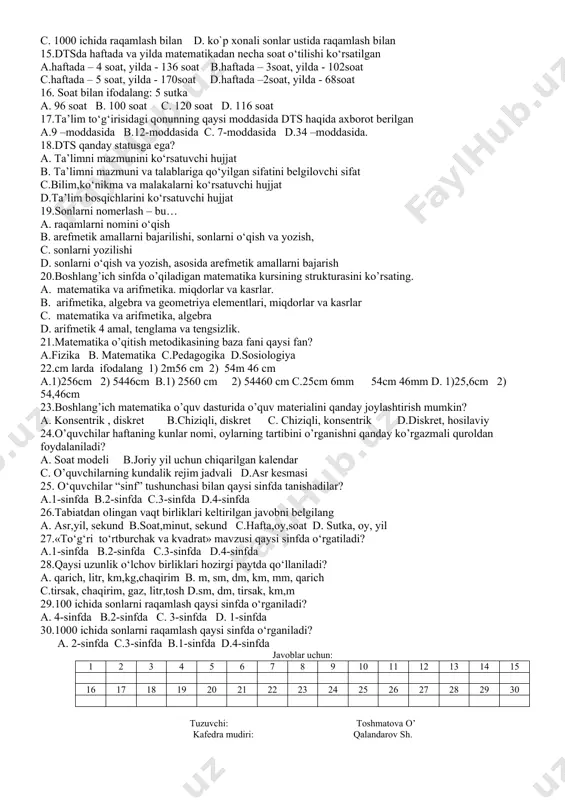 bo’lmagan barcha figuralar yuzini c.har qanday figuralarni yuzini d.ko`pburchaklarni yuzini 11.sutka – bu nima? a. yerning quyosh atrofida to’liq aylanishi vaqti va vaqt oralig’i b. oyning yer atrofida to’liq aylanishi vaqti va vaqt oralig’i c. yerning o’z o’qi atrofida to’liq aylanishi vaqti va vaqt oralig’i d.quyoshning botishini aniqlaydigan vaqt 12.tabiardan olingan vaqt birliklari keltirilgan javobni belgilang a. hafta,oy,soat b.soat,minut, sekund c. sutka, oy, yil d.asr,yil, sekund 13.«to‘g‘ri to‘rtburchak va kvadrat» mavzusi qaysi sinfda o‘rgatiladi? a.1-sinfda b.2-sinfda c.3-sinfda d.4-sinfda 14. коnsеntirlаr bo`yichа "raqamlаsh" mаvzusini joylashuvi …..boshlanadi a.100 ichida raqamlash bilan b.10 ichida raqamlash bilan c. 1000 ichida raqamlash bilan d. ko`p xonali sonlar ustida raqamlash bilan 15.dtsda haftada va yilda matematikadan necha soat o‘tilishi ko‘rsatilgan a.haftada – 4 soat, yilda - 136 soat b.haftada – 3soat, yilda - 102soat c.haftada – 5 soat, yilda - 170soat d.haftada –2soat, yilda - 68soat 16. soat bilаn ifоdаlаng: 5 sutka a. 96 soat b. …