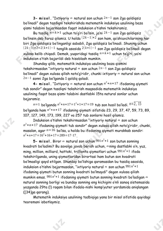 lash kerakki, biror tasdiqni isbotlash uchun matematik induksiya usuli qo‘llanilganda, bu usulning ikkala qismini ham tekshirib ko‘rish muhimdir, ya’ni baza va induksion o‘tish albatta tekshirilishi shart. ulardan biri tekshirilmasa noto‘g‘ri natijalar hosil bo‘lishi ham mumkin. bundan tashqari, baza birorta xususiy qiymatdan boshqa ko‘p, hattoki, juda ko‘p xususiy hollar uchun tekshirilib, ijobiy natija olinganda ham, bu hollarni umumlashtiruvchi natijaviy tasdiq noto‘g‘ri bo‘lib chiqishi mumkin. bu mulohazalarning o‘rinli ekanligini quyida keltirilgan misollar ko‘rsatadi. 3- misol. “ixtiyoriy natural son uchun son 2ga qoldiqsiz bo‘linadi” degan tasdiqni tekshirishda matematik induksiya usulining baza qismi talabini bajarmasdan faqat induksion o‘tishni tekshiramiz. bu tasdiq uchun to‘g‘ri bo‘lsin, ja’ni son 2ga qoldiqsiz bo‘linsin deb faraz qilamiz. u holda son ham, qo‘shiuvchilarining har biri 2ga qoldiqsiz bo‘linganligi sababli, 2ga qoldiqsiz bo‘linadi. shuning uchun tenglik asosida son 2ga qoldiqsiz bo‘linadi degan xulosa kelib chiqadi. demak, yuqoridagi tasdiq uchun to‘g‘ri, ya’ni induksion o‘tish bajarildi deb hisoblash mumkin. shunday qilib, matematik induksiya …
