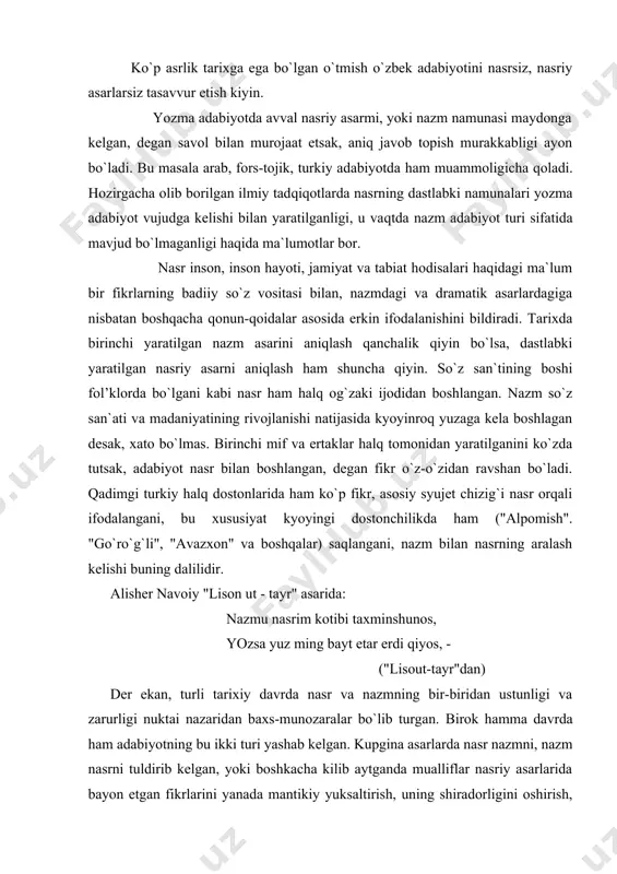 axs-munozaralar bo`lib turgan. birok hamma davrda ham adabiyotning bu ikki turi yashab kelgan. kupgina asarlarda nasr nazmni, nazm nasrni tuldirib kelgan, yoki boshkacha kilib aytganda mualliflar nasriy asarlarida bayon etgan fikrlarini yanada mantikiy yuksaltirish, uning shiradorligini oshirish, davr adabiy-estetik talabining so`z jozibasiga nisbatan kuygan mezonini me`yorga etkazish uchun she`riy parchalardan foydalanganlar. bu an`ana o`zok tarixga ega bo`lib, xind adabiyotida "ramayana", "panchatantra", "kalila va dimna", arab adabiyotida kupgina asarlar (al-saolibiyning "yatimatad-daxr" tazkirasi, ibn-al-asrning "komil-fid-ta`rix", ibn hallikoning "vadayotal-a`yon" va b.) hamda arab tilida yaratilgan forobiy, ibn sinoning asarlari (xatto tibbiy asari "dorushshifo" )da, fors-tojik adabiyotida sa`diyning "guliston", nosir xisravning "safarnoma", jomiyning "baxoriston", turkiy adabiyotda rabg`o`ziyning "qisasi rabg`o`ziy", yusuf amiriyning "bang va chog`ir" , navoiyning barcha nasriy asarlari, "boburnoma"da yorqin ifodasini topgan. bu ijobiy an`ana kyoyingi asarlarda, hatto har bir davr uchun ma`naviy zarurati adabiyot, tarixiy, ilmiy asarlarda yashab kelishidan dalolatdir. o`rta osiyolik ulug` olim abu nasr forobiy (873-950) ("al-muallim as-soniy" - "ikkinchi …