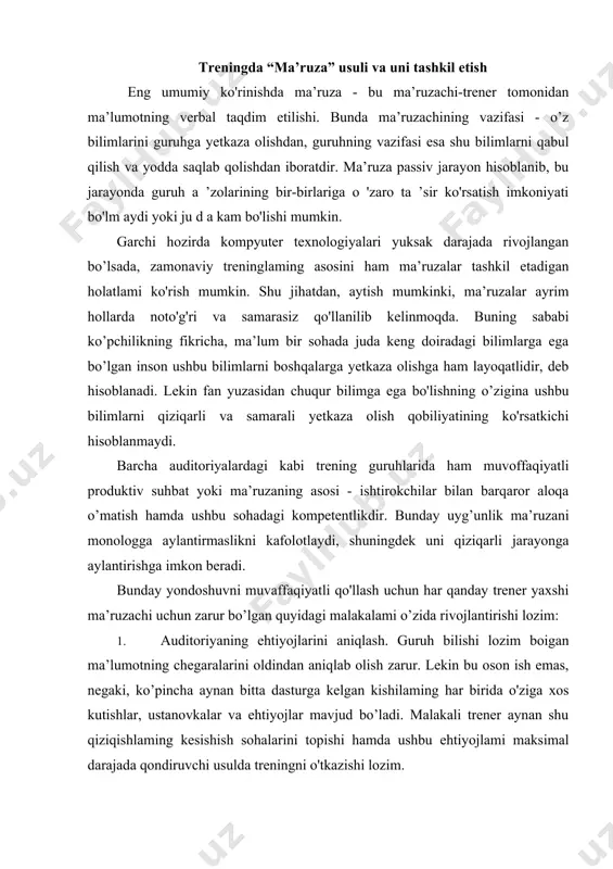 r qanday trener yaxshi ma’ruzachi uchun zarur bo’lgan quyidagi malakalami o’zida rivojlantirishi lozim: 1. auditoriyaning ehtiyojlarini aniqlash. guruh bilishi lozim boigan ma’lumotning chegaralarini oldindan aniqlab olish zarur. lekin bu oson ish emas, negaki, ko’pincha aynan bitta dasturga kelgan kishilaming har birida o'ziga xos kutishlar, ustanovkalar va ehtiyojlar mavjud bo’ladi. malakali trener aynan shu qiziqishlaming kesishish sohalarini topishi hamda ushbu ehtiyojlami maksimal darajada qondiruvchi usulda treningni o'tkazishi lozim. 2. trening natijasida ishtirokchilar erishadigan natijalami ulaming manfaatlariga mos kelishini tushuntirib bera olish. chunki har qanday inson qachon biror narsadan manfaatdor botishiga ishonch hosil qilsa, o’shandagina treningda qiziqib ishtirok etadi. bunday manfaatlar ishtirokchilar uchun moddiy manfaatlar cmas, balki kasbiy o'sish, oila va ishdan qoniqish darajasining ortishi, atrofdagilar tomonidan tan olinish kabilar bo’lishini ularga tushuntira olish lozim. 3. bilimlar darajasini tekshirish. shuni hisobga olish lozimki, trening ishtirokchilari kuchli qiziqish va yuqori motivasiyaga ega bo’lsalarda, o'zlari lushunmagan narsalami hech qachon o’rgana olmaydilar. shuning uchun trener …