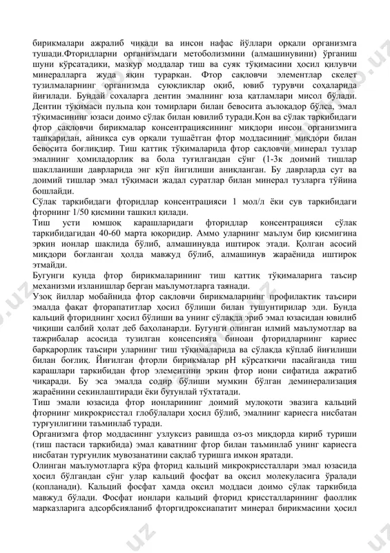 ога фтор бирикмалари ажралиб чиқади ва инсон нафас йўллари орқали организмга тушади.фторидларни организмдаги метоболизмини (алмашинувини) ўрганиш шуни кўрсатадики, мазкур моддалар тиш ва суяк тўқимасини ҳосил қилувчи минералларга жуда яқин тураркан. фтор сақловчи элементлар скелет тузилмаларнинг организмда суюқликлар оқиб, ювиб турувчи соҳаларида йиғилади. бундай сохаларга дентин эмалнинг юза қатламлари мисол бўлади. дентин тўқимаси пульпа қон томирлари билан бевосита аълоқадор бўлса, эмал тўқимасининг юзаси доимо сўлак билан ювилиб туради.қон ва сўлак таркибидаги фтор сақловчи бирикмалар консентрациясининг миқдори инсон организмига ташқаридан, айниқса сув орқали тушаётган фтор моддасининг миқдори билан бевосита боғлиқдир. тиш қаттиқ тўқималарида фтор сақловчи минерал тузлар эмалнинг ҳомиладорлик ва бола туғилгандан сўнг (1-3к доимий тишлар шаклланиши даврларида энг кўп йигилиши аниқланган. бу даврларда сут ва доимий тишлар эмал тўқимаси жадал суратлар билан минерал тузларга тўйина бошлайди. сўлак таркибидаги фторидлар консентрацияси 1 мол/л ёки сув таркибидаги фторнинг 1/50 қисмини ташкил қилади. тиш усти юмшоқ карашларидаги фторидлар консентрацияси сўлак таркибидагидан 40-60 марта юқоридир. …