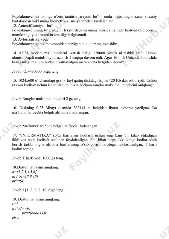 lanadi. 13. avtorizatsiya - bu? foydalanuvchiga tizim tomonidan berilgan huquqlar majmuasidir. 14. adsl modem ma’lumotlarni uzatish tezligi 128000 bit/sek ni tashkil etadi. ushbu ulanish orqali matnli faylni uzatish 1 daqiqa davom etdi. agar 16 bitli unicode kodlashda berilganligi ma’lum bo‘lsa, uzatilayotgan matn necha belgidan iborat? javob: qu=480000 bitga teng. 15. 1024x600 o‘lchamdagi grafik fayl qattiq diskdagi hajmi 120 kb dan oshmaydi. ushbu rasmni kodlash uchun ishlatilishi mumkin bo‘lgan ranglar maksimal miqdorini aniqlang? javob:ranglar maksimal miqdori 2 ga teng. 16. diskning 0,25 mbayt qismida 262144 ta belgidan iborat axborot yozilgan. bu ma’lumotlar nechta belgili alifboda ifodalangan. javob:ma’lumotlar256 ta belgili alifboda ifodalangan. 17. “informatika” so‘zi harflarini kodlash uchun eng kam bit talab etiladigan ikkilikda tekis kodlash usulidan foydalanilgan. shu bilan birga, ikkilikdagi kodlar o‘sib borish tartibi ingliz alifbosi harflarining o‘sib borish tartibiga moslashtirilgan. t harfi kodini toping. javob:t harfi kodi 1000 ga teng. 18.dastur natijasini aniqlang. a=[1,2,3,4,5,6] a[2:5]=[8,9,10] print(a) javob:a [1, 2, …