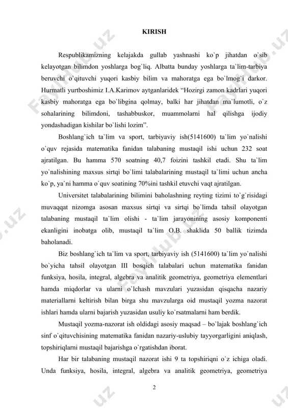 a ega bo`lmog`i darkor. hurmatli yurtboshimiz i.a.karimov aytganlaridek “hozirgi zamon kadrlari yuqori kasbiy mahoratga ega bo`libgina qolmay, balki har jihatdan ma`lumotli, o`z sohalarining bilimdoni, tashabbuskor, muammolarni hal qilishga ijodiy yondashadigan kishilar bo`lishi lozim”. boshlang`ich ta`lim va sport, tarbiyaviy ish(5141600) ta`lim yo`nalishi o`quv rejasida matematika fanidan talabaning mustaqil ishi uchun 232 soat ajratilgan. bu hamma 570 soatning 40,7 foizini tashkil etadi. shu ta`lim yo`nalishining maxsus sirtqi bo`limi talabalarining mustaqil ta`limi uchun ancha ko`p, ya`ni hamma o`quv soatining 70%ini tashkil etuvchi vaqt ajratilgan. universitet talabalarining bilimini baholashning reyting tizimi to`g`risidagi muvaqqat nizomga asosan maxsus sirtqi va sirtqi bo`limda tahsil olayotgan talabaning mustaqil ta`lim olishi - ta`lim jarayonining asosiy komponenti ekanligini inobatga olib, mustaqil ta`lim o.b. shaklida 50 ballik tizimda baholanadi. biz boshlang`ich ta`lim va sport, tarbiyaviy ish (5141600) ta`lim yo`nalishi bo`yicha tahsil olayotgan iii bosqich talabalari uchun matematika fanidan funksiya, hosila, integral, algebra va analitik geometriya, geometriya elementlari hamda miqdorlar va ularni …