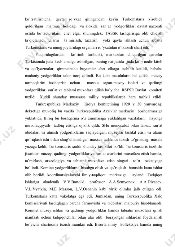 shunday muassasa milliy republikalarda ham tashkil etildi. turkrespublika markaziy ijroiya komitetining 1920 y 30 yanvardagi dekretiga muvofiq bu vazifa turkrespublika arxivlar markaziy boshqarmasiga yuklatildi. biroq bu boshqarma o’z zimmasiga yuklatilgan vazifalarni hayotga muvofaqqiyatli tadbiq etishga ojizlik qildi. shu munosabat bilan tabiat, san`at obidalari va utmish yodgorliklarini saqlaydigan, muzeylar tashkil etish va ularni qo’riqlash ishi bilan shug’ullanadigan maxsus tashkilot tuzish to’grisidagi masala yuzaga keldi. turkomstaris xuddi shunday tashkilot bo’ldi. turkomstaris tuzilishi jixatidan muzey, qadimgi yodgorliklar va san`at asarlarini muxofaza etish hamda, ta`mirlash, arxeologiya va tabiatni muxofaza etish singari to’rt sektsiyaga bo’lindi. komitet yodgorliklarni hisobga olish va qo’riqlash borasida katta ishlar olib borildi, koordinatsiyalovchi ilmiy-taqdiqot markaziga aylandi. tadqiqot ishlariga akademik v.v.bartol'd, professor a.a.semyonov, a.a.divaeev, v.l.vyatkin, m.e masson, l.v.oshanin kabi yirik olimlar jalb etilgan edi. turkomstaris katta vakolatga ega edi. jumladan, uning turkrespublika xalq komissariyati tasdiqlagan barcha farmoyishi va tadbirlari majburiy hisoblanardi. komitet muzey ishlari va qadimgi yodgorliklar hamda tabiatni muxofaza qilish manfaati …