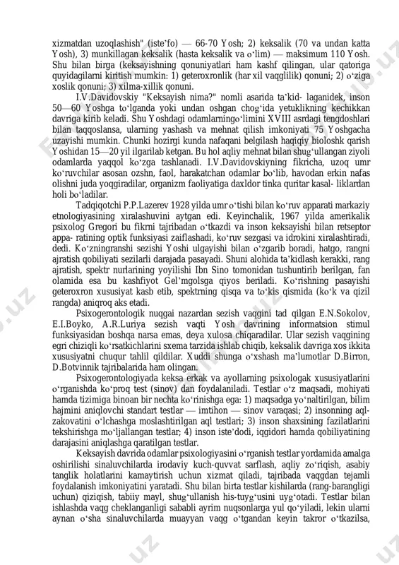 makdir. geriatriya sо‘zi keksaygan inson shaxsini davolashni bildiradi. involyusiya tushunchasi evolyusiyaning teskarisi bо‘lib, о‘sishdan orqaga qaytishni ifodalaydi. gerogigiyena — keksaygan odamning salomatligini saqlash va mustahkamlash sohasidir. gerogigiyena keksa odamlarda asab, ruhiy kasalliklarning oldini olish uchun xizmat qiladi. geteroxronlik bir xil yoshdagi odamlarda ruhiy jarayonlarning turlicha (har xil vaqg va muddatda) namoyon bо‘lishidir. psixogerontologiya fanida gerontogenezning evolyusion omillari qatoriga i.v.davidovskiy nasliy, ekologik, biologik, ijtimoiy alomatlarni kiritadi. d.bromley insonning kidirish sikli uchta bosqichdan iborat bо‘lishini ta’kidlaydi: 1) "ishdan, xizmatdan uzoqlashish" (iste’fo) — 66-70 yosh; 2) keksalik (70 va undan katta yosh), 3) munkillagan keksalik (hasta keksalik va о‘lim) — maksimum 110 yosh. shu bilan birga (keksayishning qonuniyatlari ham kashf qilingan, ular qatoriga quyidagilarni kiritish mumkin: 1) geteroxronlik (har xil vaqglilik) qonuni; 2) о‘ziga xoslik qonuni; 3) xilma-xillik qonuni. i.v.davidovskiy "keksayish nima?" nomli asarida ta’kid- laganidek, inson 50—60 yoshga tо‘lganda yoki undan oshgan chog‘ida yetuklikning kechikkan davriga kirib keladi. shu yoshdagi odamlarningо‘limini xviii …