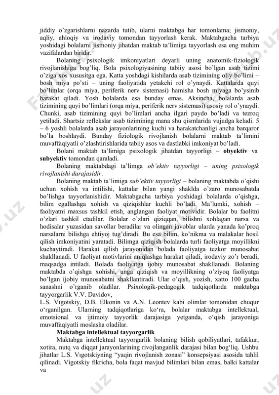 nal barqarorlik, o‘z-o‘zini boshqarish qobiliyati; · aqliy tayyorgarlik – bilish jarayonlarining rivojlanganligi, xotira, tafakkur, diqqat; · ijtimoiy tayyorgarlik – jamoadagi odob qoidalariga rioya qilish, muloqot qobiliyati. bolaning maktabga o’tishi uning yaslidan bog’chaga o’tishiga qaraganda murakkab bosqich. bolaning maktabga o’tishi bilan bog’liq bo’lgan ana shunday jiddiy o’zgarishlarni nazarda tutib, ularni maktabga har tomonlama; jismoniy, aqliy, ahloqiy va irodaviy tomondan tayyorlash kerak. maktabgacha tarbiya yoshidagi bolalarni jismoniy jihatdan maktab ta’limiga tayyorlash esa eng muhim vazifalardan biridir. bolaning psixologik imkoniyatlari deyarli uning anatomik-fiziologik rivojlanishiga bog’liq. bola psixologiyasining tabiiy asosi bo’lgan asab tizimi o’ziga xos xususitga ega. katta yoshdagi kishilarda asab tizimining oliy bo’limi – bosh miya po’sti – uning faoliyatida yetakchi rol o’ynaydi. kattalarda quyi bo’limlar (orqa miya, periferik nerv sistemasi) hamisha bosh miyaga bo’ysinib harakat qiladi. yosh bolalarda esa bunday emas. aksincha, bolalarda asab tizimining quyi bo’limlari (orqa miya, periferik nerv sistemasi) asosiy rol o’ynaydi. chunki, asab tizimining quyi bo’limlari ancha ilgari …