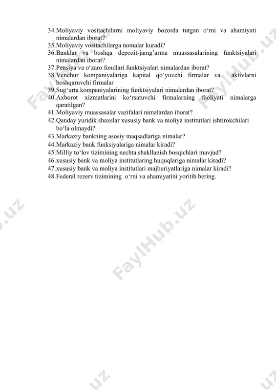 alyuta bozori moliya bozorining ajralmas qismi sifatida nimalardan iborat? 32. valyuta bozorining subyektlari kimlar va ob’ekti nima? 33. valyuta bozorlari qanday funktsiyalarni bajaradi? 34. moliyaviy vositachilarni moliyaviy bozorda tutgan o‘rni va ahamiyati nimalardan iborat? 35. moliyaviy vositachilarga nomalar kuradi? 36. banklar va boshqa depozit-jamg’arma muassasalarining funktsiyalari nimalardan iborat? 37. pensiya va o‘zaro fondlari funktsiyalari nimalardan iborat? 38. venchur kompaniyalariga kapital qo‘yuvchi firmalar va aktivlarni boshqaruvchi firmalar 39. sug‘urta kompaniyalarining funktsiyalari nimalardan iborat? 40. axborot xizmatlarini ko‘rsatuvchi firmalarning faoliyati nimalarga qaratilgan? 41. moliyaviy muassasalar vazifalari nimalardan iborat? 42. qanday yuridik shaxslar xususiy bank va moliya institutlari ishtirokchilari bo‘la olmaydi? 43. markaziy bankning asosiy maqsadlariga nimalar? 44. markaziy bank funksiyalariga nimalar kiradi? 45. milliy to‘lov tizimining nechta shakllanish bosqichlari mavjud? 46. xususiy bank va moliya institutlaring huquqlariga nimalar kiradi? 47. xususiy bank va moliya institutlari majburiyatlariga nimalar kiradi? 48. federal rezerv tizimining o‘rni va ahamiyatini yoritib bering.