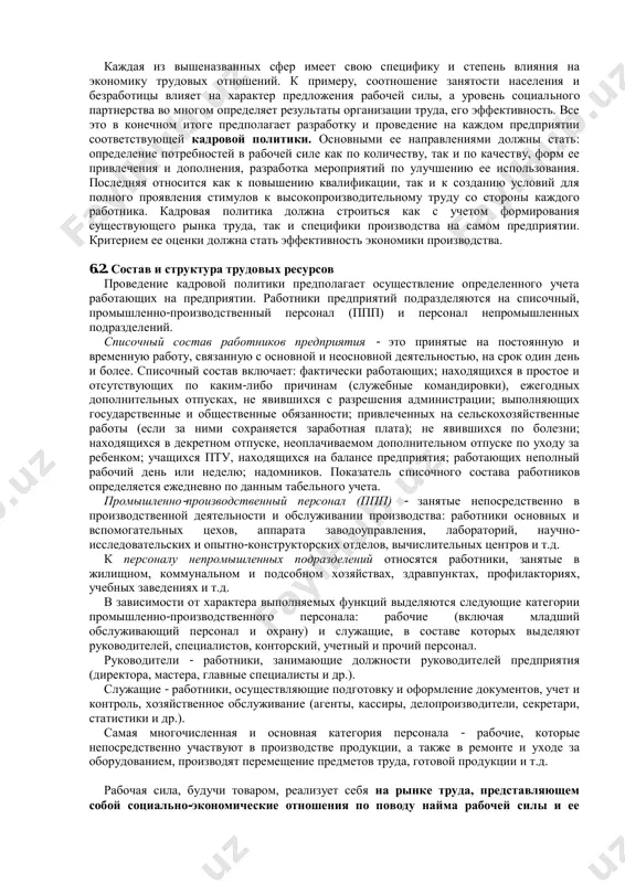 ению квалификации, так и к созданию условий для полного проявления стимулов к высокопроизводительному труду со стороны каждого работника. кадровая политика должна строиться как с учетом формирования существующего рынка труда, так и специфики производства на самом предприятии. критерием ее оценки должна стать эффективность экономики производства. 6.2. состав и структура трудовых ресурсов проведение кадровой политики предполагает осуществление определенного учета работающих на предприятии. работники предприятий подразделяются на списочный, промышленно-производственный персонал (ппп) и персонал непромышленных подразделений. списочный состав работников предприятия - это принятые на постоянную и временную работу, связанную с основной и неосновной деятельностью, на срок один день и более. списочный состав включает: фактически работающих; находящихся в простое и отсутствующих по каким-либо причинам (служебные командировки), ежегодных дополнительных отпусках, не явившихся с разрешения администрации; выполняющих государственные и общественные обязанности; привлеченных на сельскохозяйственные работы (если за ними сохраняется заработная плата); не явившихся по болезни; находящихся в декретном отпуске, неоплачиваемом дополнительном отпуске по уходу за ребенком; учащихся …