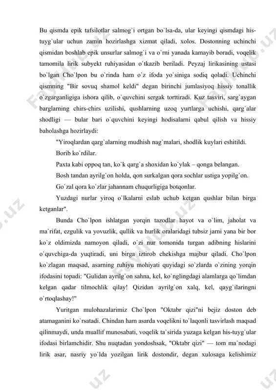 ar". bunda cho`lpon ishlatgan yorqin tazodlar hayot va o`lim, jaholat va ma`rifat, ezgulik va yovuzlik, qullik va hurlik oralaridagi tubsiz jarni yana bir bor ko`z oldimizda namoyon qiladi, o`zi nur tomonida turgan adibning hislarini o`quvchiga-da yuqtiradi, uni birga iztirob chekishga majbur qiladi. cho`lpon ko`zlagan maqsad, asarning ruhiyu mohiyati quyidagi so`zlarda o`zining yorqin ifodasini topadi: "gulidan ayrilg`on sahna, kel, ko`nglingdagi alamlarga qo`limdan kelgan qadar tilmochlik qilay! qizidan ayrilg`on xalq, kel, qayg`ilaringni o`rtoqlashay!" yuritgan mulohazalarimiz cho`lpon "oktabr qizi"ni bejiz doston deb atamaganini ko`rsatadi. chindan ham asarda voqelikni to`laqonli tasvirlash maqsad qilinmaydi, unda muallif munosabati, voqelik ta`sirida yuzaga kelgan his-tuyg`ular ifodasi birlamchidir. shu nuqtadan yondoshsak, "oktabr qizi" — tom ma`nodagi lirik asar, nasriy yo`lda yozilgan lirik dostondir, degan xulosaga kelishimiz mumkin. ko`ramizki, cho`lpon asar janrini belgilashda uning tashqi shakliy belgilaridan emas, ichki tabiatidan kelib chiqadi. bu esa 20-yillar adabiy-nazariy tafakkurida ham jiddiy burilish yuz berganidan dalolatdir. cho`lpon o`z asarlarining janrini belgilashda ularning konkret …