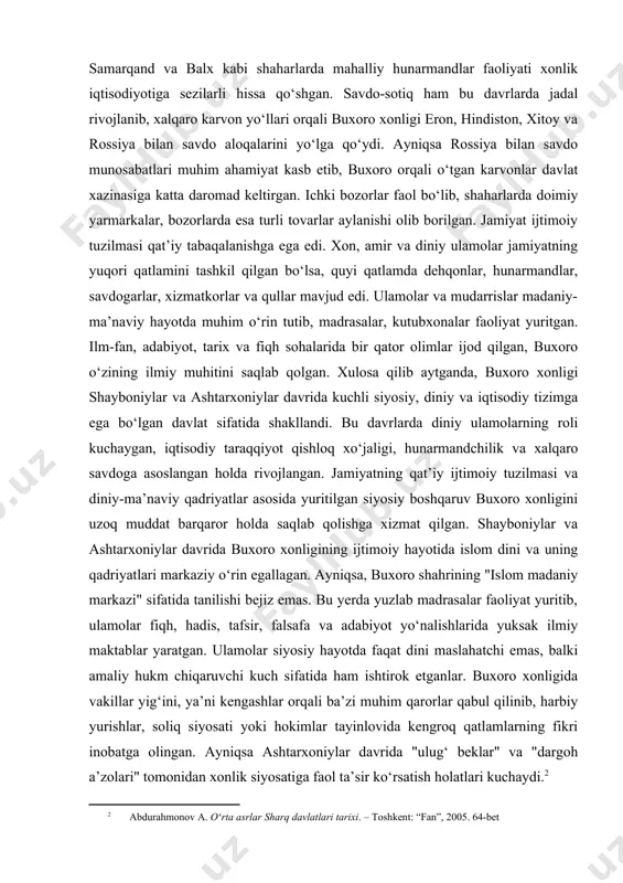 r taraqqiyot kuzatilgan. qishloq xo‘jaligi, ayniqsa sug‘oriladigan dehqonchilik rivojlangan bo‘lib, paxta, bug‘doy, meva-sabzavot mahsulotlari yetishtirilgan. hunarmandchilik esa shaharlarda yuqori darajada bo‘lib, gilamdo‘zlik, kulollik, zargarlik, temirchilik keng yoyilgan. ayniqsa buxoro, samarqand va balx kabi shaharlarda mahalliy hunarmandlar faoliyati xonlik iqtisodiyotiga sezilarli hissa qo‘shgan. savdo-sotiq ham bu davrlarda jadal rivojlanib, xalqaro karvon yo‘llari orqali buxoro xonligi eron, hindiston, xitoy va rossiya bilan savdo aloqalarini yo‘lga qo‘ydi. ayniqsa rossiya bilan savdo munosabatlari muhim ahamiyat kasb etib, buxoro orqali o‘tgan karvonlar davlat xazinasiga katta daromad keltirgan. ichki bozorlar faol bo‘lib, shaharlarda doimiy yarmarkalar, bozorlarda esa turli tovarlar aylanishi olib borilgan. jamiyat ijtimoiy tuzilmasi qat’iy tabaqalanishga ega edi. xon, amir va diniy ulamolar jamiyatning yuqori qatlamini tashkil qilgan bo‘lsa, quyi qatlamda dehqonlar, hunarmandlar, savdogarlar, xizmatkorlar va qullar mavjud edi. ulamolar va mudarrislar madaniy-ma’naviy hayotda muhim o‘rin tutib, madrasalar, kutubxonalar faoliyat yuritgan. ilm-fan, adabiyot, tarix va fiqh sohalarida bir qator olimlar ijod qilgan, buxoro o‘zining ilmiy …
