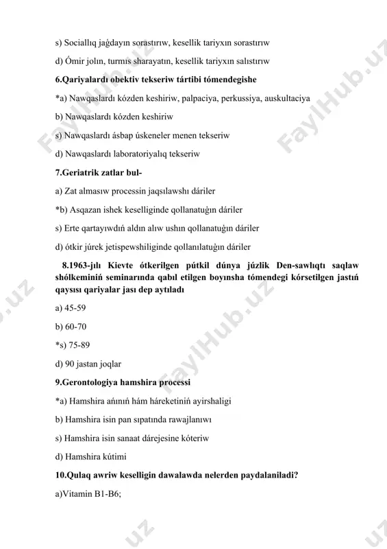 ra isin pan sıpatında rawajlanıwı s) hamshira isin sanaat dárejesine kóteriw d) hamshira kútimi 10.qulaq awriw keselligin dawalawda nelerden paydalaniladi? a)vitamin b1-b6; b)uvch, kaliy yodi, elektrofarez; c)aloe, atf garmonlar; *d)esitiw apparatinan paydalaniladi. 11.o’t tasi keseliginiń belgilerin kórsetiń. *a)qarsildaw, temperatura, reńniń ózgeriwi, oń qabitģa astinda kúshli awriw; b)shep qabirģa astinda awriw c) qaytariw d)xlorid kislota qusiw. 12.arterial gipoksiya ne? *a)qanda kislorod kemeyiw; b)qanda kislorodtiń joģaliwi; c)eritrotsitlardiń ko’beyiwi; d.qanda lekotsitlerdiń kemeyiwi 13.normada qandaģi qand muģdari: *a)3,3-5,5 mmol/litr ; b)5,3-7,5 mmol/litr ; c)1,3-2,5 mmol/litr ; d)13,3-15,5 mmol/litr. 14.gerontopsixologiya neni úyretedi? a)qari jastaģi kisilerde kesellikler keshiw qásiyetleri; b)qartayģan kisilerde awqatlaniw qásiyetleri; c) qartayiw protsessine ekologik faktorlardiń ta’sir etiwii; *d) qartayģan kisilerdiń ruwxiy jaģdayi 15.qarilarda prostate bezi adenomasi nesh % uchraydi? *a)82%; b)90%; c)50%; d)75%. 16. normada erkek hám hayallardiń dene awirilģi qashan maksimal jaģdayda boladi ? a)erkeklarda 40 jasda hayallarda bolsa 50 jasta *b)erkeklarda 50 jasda, hayallarda bols 60 jasta c)erkeklarda 30 jasda, hayallarda …