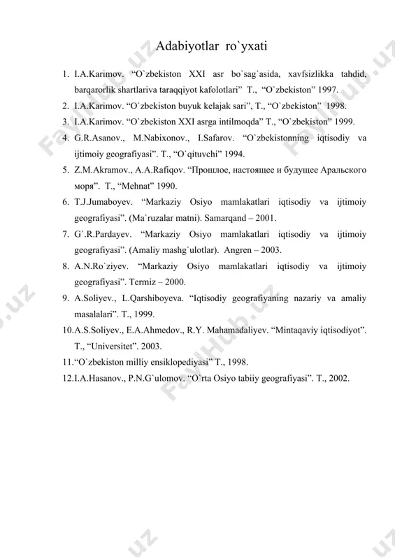 orlik shartlariva taraqqiyot kafolotlari” t., “o`zbekiston” 1997. 2. i.a.karimov. “o`zbekiston buyuk kelajak sari”, t., “o`zbekiston” 1998. 3. i.a.karimov. “o`zbekiston xxi asrga intilmoqda” t., “o`zbekiston” 1999. 4. g.r.asanov., m.nabixonov., i.safarov. “o`zbekistonning iqtisodiy va ijtimoiy geografiyasi”. t., “o`qituvchi” 1994. 5. z.m.akramov., a.a.rafiqov. “прошлое, настоящее и будущее аральского моря”. t., “mehnat” 1990. 6. t.j.jumaboyev. “markaziy osiyo mamlakatlari iqtisodiy va ijtimoiy geografiyasi”. (ma`ruzalar matni). samarqand – 2001. 7. g`.r.pardayev. “markaziy osiyo mamlakatlari iqtisodiy va ijtimoiy geografiyasi”. (amaliy mashg`ulotlar). angren – 2003. 8. a.n.ro`ziyev. “markaziy osiyo mamlakatlari iqtisodiy va ijtimoiy geografiyasi”. termiz – 2000. 9. a.soliyev., l.qarshiboyeva. “iqtisodiy geografiyaning nazariy va amaliy masalalari”. t., 1999. 10. a.s.soliyev., e.a.ahmedov., r.y. mahamadaliyev. “mintaqaviy iqtisodiyot”. t., “universitet”. 2003. 11. “o`zbekiston milliy ensiklopediyasi” t., 1998. 12. i.a.hasanov., p.n.g`ulomov. “o`rta osiyo tabiiy geografiyasi”. t., 2002.