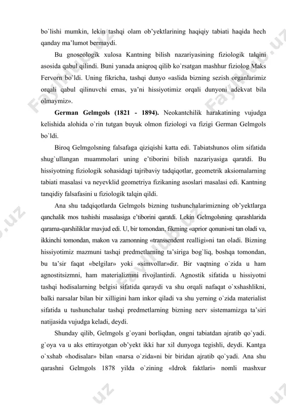 ida u hissiyotni tashqi hodisalarning belgisi sifatida qaraydi va shu orqali nafaqat о`xshashlikni, balki narsalar bilan bir xilligini ham inkor qiladi va shu yerning о`zida materialist sifatida u tushunchalar tashqi predmetlarning bizning nerv sistemamizga ta’siri natijasida vujudga keladi, deydi. shunday qilib, gelmgols g`oyani borliqdan, ongni tabiatdan ajratib qо`yadi. g`oya va u aks ettirayotgan ob’yekt ikki har xil dunyoga tegishli, deydi. kantga о`xshab «hodisalar» bilan «narsa о`zida»ni bir biridan ajratib qо`yadi. ana shu qarashni gelmgols 1878 yilda о`zining «idrok faktlari» nomli mashxur ma’ruzasida asoslaydi. gelmgols ta’kidlashicha, bizning hissiyotimiz tashqi ta’sirning xususiyatlari haqida xabar beradi. hissiyot esa belgi hisoblanadi, lekin tasvir emas. tasvirdan ma’lum ma’noda predmet bilan о`xshashlik talab qilinadi. belgidan esa predmet bilan bunday о`xshashlik talab qilinmaydi. shunday qilib, gelmgols predmet bilan uni his qiluvchi subyekt tasavvurining о`xshashligi haqida gnoseologik masalani о`rtaga tashladi. bu masalani u salbiy hal qiladi. uning bunday qarashining mohiyati shundaki, har bir predmetning о`zgarishi hissiyotda ham о`zgarishga …