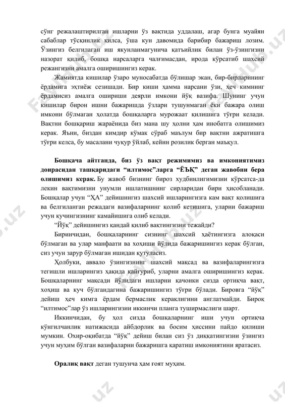 ида барибир бажариш лозим. ўзингиз белгилаган иш якунланмагунича қатъийлик билан ўз-ўзингизни назорат қилиб, бошқа нарсаларга чалғимасдан, ирода кўрсатиб шахсий режангизни амалга оширишингиз керак. жамиятда кишилар ўзаро муносабатда бўлишар экан, бир-бирларининг ёрдамига эҳтиёж сезишади. бир киши ҳамма нарсани ўзи, ҳеч кимнинг ёрдамисиз амалга ошириши деярли имкони йўқ вазифа. шунинг учун кишилар бирон ишни бажаришда ўзлари тушунмаган ёки бажара олиш имкони бўлмаган ҳолатда бошқаларга мурожаат қилишига тўғри келади. вақтни бошқариш жараёнида биз мана шу ҳолни ҳам инобатга олишимиз керак. яъни, биздан кимдир кўмак сўраб маълум бир вақтни ажратишга тўғри келса, бу масалани чуқур ўйлаб, кейин розилик берган маъқул. бошқача айтганда, биз ўз вақт режимимиз ва имкониятимиз доирасидан ташқаридаги “илтимос”ларга “ёъқ” деган жавобни бера олишимиз керак. бу жавоб бизнинг бироз худбинлигимизни кўрсатса-да лекин вақтимизни унумли ишлатишнинг сирларидан бири ҳисобланади. бошқалар учун “ҳа” дейишингиз шахсий ишларингизга кам вақт қолишига ва белгиланган режадаги вазифаларнинг қолиб кетишига, уларни бажариш учун кучингизнинг камайишига олиб келади. “йўқ” дейишингиз …