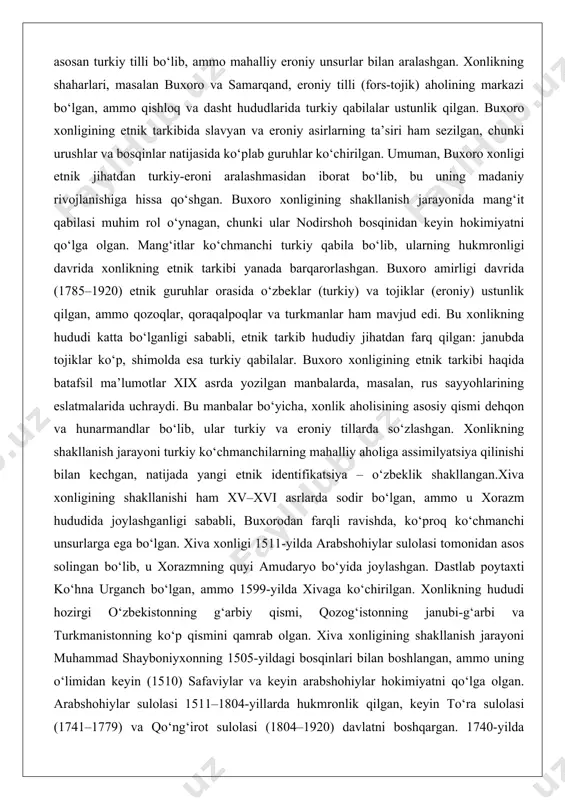 n. buxoro amirligi davrida (1785–1920) etnik guruhlar orasida o‘zbeklar (turkiy) va tojiklar (eroniy) ustunlik qilgan, ammo qozoqlar, qoraqalpoqlar va turkmanlar ham mavjud edi. bu xonlikning hududi katta bo‘lganligi sababli, etnik tarkib hududiy jihatdan farq qilgan: janubda tojiklar ko‘p, shimolda esa turkiy qabilalar. buxoro xonligining etnik tarkibi haqida batafsil ma’lumotlar xix asrda yozilgan manbalarda, masalan, rus sayyohlarining eslatmalarida uchraydi. bu manbalar bo‘yicha, xonlik aholisining asosiy qismi dehqon va hunarmandlar bo‘lib, ular turkiy va eroniy tillarda so‘zlashgan. xonlikning shakllanish jarayoni turkiy ko‘chmanchilarning mahalliy aholiga assimilyatsiya qilinishi bilan kechgan, natijada yangi etnik identifikatsiya – o‘zbeklik shakllangan.xiva xonligining shakllanishi ham xv–xvi asrlarda sodir bo‘lgan, ammo u xorazm hududida joylashganligi sababli, buxorodan farqli ravishda, ko‘proq ko‘chmanchi unsurlarga ega bo‘lgan. xiva xonligi 1511-yilda arabshohiylar sulolasi tomonidan asos solingan bo‘lib, u xorazmning quyi amudaryo bo‘yida joylashgan. dastlab poytaxti ko‘hna urganch bo‘lgan, ammo 1599-yilda xivaga ko‘chirilgan. xonlikning hududi hozirgi o‘zbekistonning g‘arbiy qismi, qozog‘istonning janubi-g‘arbi va turkmanistonning ko‘p qismini …