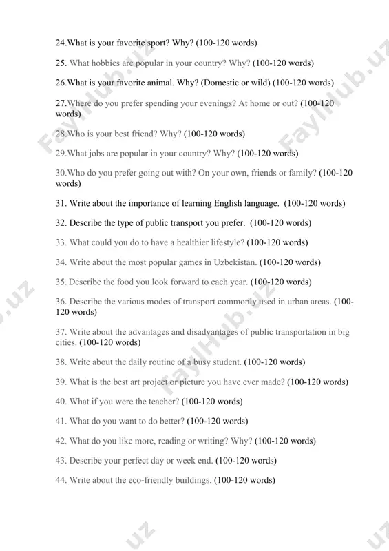 family? (100-120 words) 31. write about the importance of learning english language. (100-120 words) 32. describe the type of public transport you prefer. (100-120 words) 33. what could you do to have a healthier lifestyle? (100-120 words) 34. write about the most popular games in uzbekistan. (100-120 words) 35. describe the food you look forward to each year. (100-120 words) 36. describe the various modes of transport commonly used in urban areas. (100-120 words) 37. write about the advantages and disadvantages of public transportation in big cities. (100-120 words) 38. write about the daily routine of a busy student. (100-120 words) 39. what is the best art project or picture you have ever made? (100-120 words) 40. what if you were the teacher? (100-120 words) 41. what do you want to do better? (100-120 words) 42. what do you like more, reading or writing? why? (100-120 words) 43. describe your …