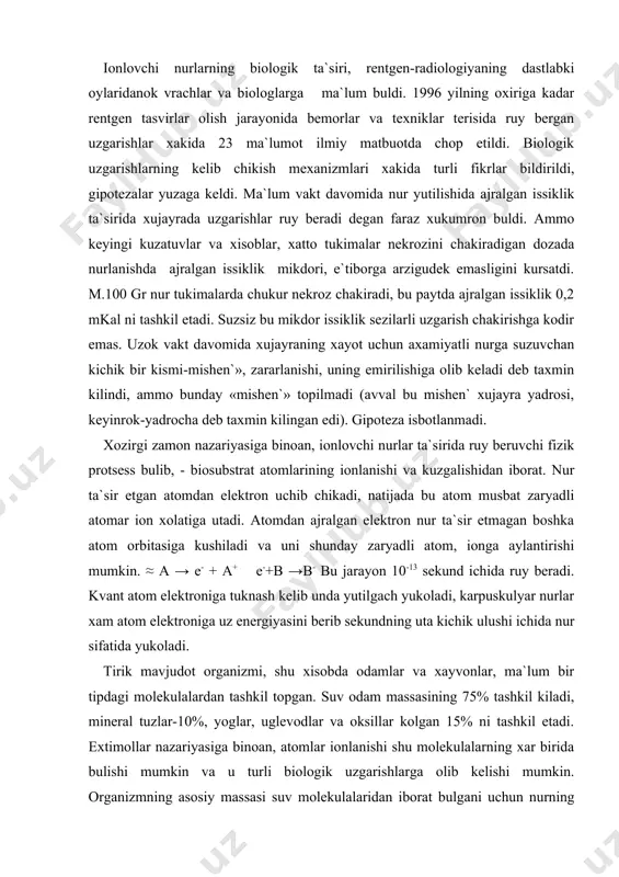 lgach yukoladi, karpuskulyar nurlar xam atom elektroniga uz energiyasini berib sekundning uta kichik ulushi ichida nur sifatida yukoladi. tirik mavjudot organizmi, shu xisobda odamlar va xayvonlar, ma`lum bir tipdagi molekulalardan tashkil topgan. suv odam massasining 75% tashkil kiladi, mineral tuzlar-10%, yoglar, uglevodlar va oksillar kolgan 15% ni tashkil etadi. extimollar nazariyasiga binoan, atomlar ionlanishi shu molekulalarning xar birida bulishi mumkin va u turli biologik uzgarishlarga olib kelishi mumkin. organizmning asosiy massasi suv molekulalaridan iborat bulgani uchun nurning aksariyati shu molekulalarda yutiladi. nur, suv molekulasi atomlaridan elektron urib chikarib, bu molekulaning ionlanishiga olib keladi. ma`lumki atom va molekulalar, ionlashgan va kuzgalgan xolatda kimyoviy aktivlik ortadi va odatda kuzatilmaydigan jarayonlarni yuzaga keltiradi. birinchi navbatda molekulada atomlarning uzaro boglanishining buzilishi, suvning radiolizi ruy beradi: m. ≈ n2o > e- +n2o+ → n+ + on e- + n2o →n2o- → n + on- suvning radioliz produktlari-vodorod va gidroksil ionlar xamda aktiv erkin radikallar uzaro …