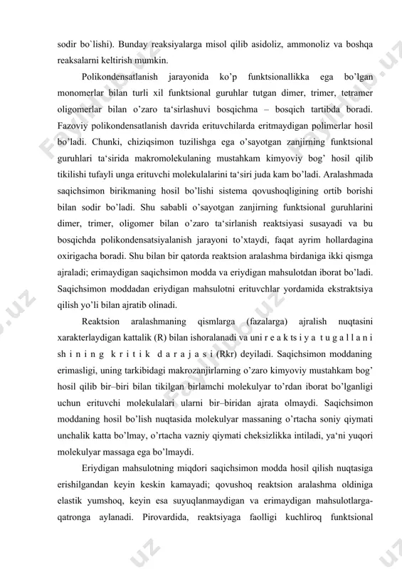 ayonida hosil bo`layotgan quyi moleko`lyar moddalarning reaksion muxitdan to`liq ajratish mumkin bo`lmaganligi (suv, kislota va bioshhqalar). 3.polikondensatlanish jarayonida, qo`shimcha oraliq reaksialarning sodir bo`lishi (yoki polimer zanjirining parchalanishi, oksidlanishi kabi reaksiyalarning sodir bo`lishi). bunday reaksiyalarga misol qilib asidoliz, ammonoliz va boshqa reaksalarni keltirish mumkin. polikondensatlanish jarayonida ko’p funktsionallikka ega bo’lgan monomerlar bilan turli xil funktsional guruhlar tutgan dimer, trimer, tetramer oligomerlar bilan o’zaro ta‘sirlashuvi bosqichma – bosqich tartibda boradi. fazoviy polikondensatlanish davrida erituvchilarda eritmaydigan polimerlar hosil bo’ladi. chunki, chiziqsimon tuzilishga ega o’sayotgan zanjirning funktsional guruhlari ta‘sirida makromolekulaning mustahkam kimyoviy bog’ hosil qilib tikilishi tufayli unga erituvchi molekulalarini ta‘siri juda kam bo’ladi. aralashmada saqichsimon birikmaning hosil bo’lishi sistema qovushoqligining ortib borishi bilan sodir bo’ladi. shu sababli o’sayotgan zanjirning funktsional guruhlarini dimer, trimer, oligomer bilan o’zaro ta‘sirlanish reaktsiyasi susayadi va bu bosqichda polikondensatsiyalanish jarayoni to’xtaydi, faqat ayrim hollardagina oxirigacha boradi. shu bilan bir qatorda reaktsion aralashma birdaniga ikki qismga ajraladi; erimaydigan saqichsimon modda …