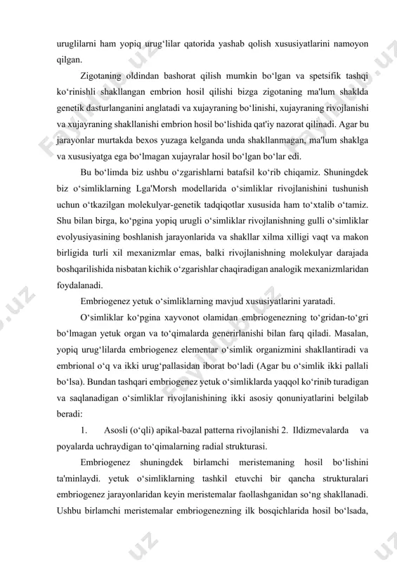 nez elementar o‘simlik organizmini shakllantiradi va embrional o‘q va ikki urug‘pallasidan iborat bo‘ladi (agar bu o‘simlik ikki pallali bo‘lsa). bundan tashqari embriogenez yetuk o‘simliklarda yaqqol ko‘rinib turadigan va saqlanadigan o‘simliklar rivojlanishining ikki asosiy qonuniyatlarini belgilab beradi: 1. asosli (o‘qli) apikal-bazal patterna rivojlanishi 2. ildizmevalarda va poyalarda uchraydigan to‘qimalarning radial strukturasi. embriogenez shuningdek birlamchi meristemaning hosil bo‘lishini ta'minlaydi. yetuk o‘simliklarning tashkil etuvchi bir qancha strukturalari embriogenez jarayonlaridan keyin meristemalar faollashganidan so‘ng shakllanadi. ushbu birlamchi meristemalar embriogenezning ilk bosqichlarida hosil bo‘lsada, faqatgina yetiltb bo‘lganidan keyingina ular faol holatga o‘tadi va yetuk o‘simliklarda organlar va to‘qimalarning generirlanishini (hosil bo‘lishini) ta'minlaydi 3. o‘qli tuzilish (struktura) deyarli barcha o‘simliklar o‘qli polyar xususiyatiga ega bo‘ladi va shuning uchun to‘qimalar va organlar aniq tizim asosida to‘gri chiziq bo‘ylab yoki o‘q atrofida polyarlangan tartibda joylashadi. niholning apikal meristemaning o‘qning birinchi oxirida joylashadi ildiz apikal meristemasi esa boshqa tarafida joylashadi. embrion va yosh nihollarda, bir yoki ikki pallallar apikal …