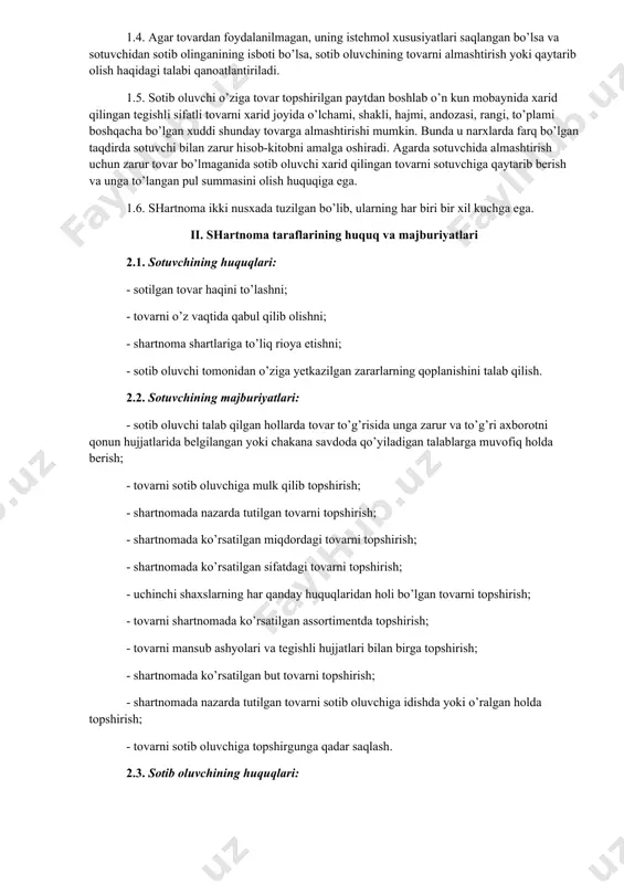 maning predmeti hisoblanadi. 1.2. tovarning kafolat muddati 3 (uch) yil. kafolat muddati tovar sotib oluvchiga topshirilgan paytdan, tovar almashtirilganda esa yangidan o’ta boshlaydi. 1.3. har bir televizorning narxi _____________ (harfda yoziladi) so’m. tovar haqi shartnoma tuzilgan paytda to’lanishi lozim. 1.4. agar tovardan foydalanilmagan, uning istehmol xususiyatlari saqlangan bo’lsa va sotuvchidan sotib olinganining isboti bo’lsa, sotib oluvchining tovarni almashtirish yoki qaytarib olish haqidagi talabi qanoatlantiriladi. 1.5. sotib oluvchi o’ziga tovar topshirilgan paytdan boshlab o’n kun mobaynida xarid qilingan tegishli sifatli tovarni xarid joyida o’lchami, shakli, hajmi, andozasi, rangi, to’plami boshqacha bo’lgan xuddi shunday tovarga almashtirishi mumkin. bunda u narxlarda farq bo’lgan taqdirda sotuvchi bilan zarur hisob-kitobni amalga oshiradi. agarda sotuvchida almashtirish uchun zarur tovar bo’lmaganida sotib oluvchi xarid qilingan tovarni sotuvchiga qaytarib berish va unga to’langan pul summasini olish huquqiga ega. 1.6. shartnoma ikki nusxada tuzilgan bo’lib, ularning har biri bir xil kuchga ega. ii. shartnoma taraflarining huquq va majburiyatlari 2.1. …