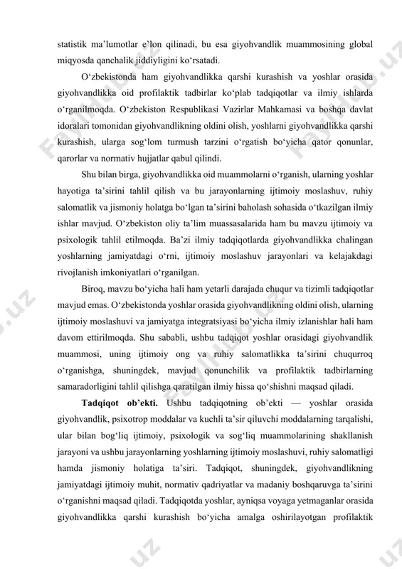 b’ekti — yoshlar orasida giyohvandlik, psixotrop moddalar va kuchli ta’sir qiluvchi moddalarning tarqalishi, ular bilan bog‘liq ijtimoiy, psixologik va sog‘liq muammolarining shakllanish jarayoni va ushbu jarayonlarning yoshlarning ijtimoiy moslashuvi, ruhiy salomatligi hamda jismoniy holatiga ta’siri. tadqiqot, shuningdek, giyohvandlikning jamiyatdagi ijtimoiy muhit, normativ qadriyatlar va madaniy boshqaruvga ta’sirini o‘rganishni maqsad qiladi. tadqiqotda yoshlar, ayniqsa voyaga yetmaganlar orasida giyohvandlikka qarshi kurashish bo‘yicha amalga oshirilayotgan profilaktik tadbirlarning samaradorligi, shuningdek, ijtimoiy va psixologik qo‘llab-quvvatlash tizimlarining rivojlanishi ham o‘rganiladi. tadqiqot predmeti. tadqiqot predmeti sifatida voyaga yetmaganlar o‘rtasida giyohvandlikning oldini olish bo‘yicha olib borilayotgan tashkiliy, profilaktik va reabilitatsiya chora-tadbirlari o‘rganiladi. giyohvandlik va psixotrop moddalar iste’molining voyaga yetmaganlar o‘rtasida keng tarqalishi, nafaqat sog‘liq, balki ularning ijtimoiy va iqtisodiy imkoniyatlariga ham salbiy ta’sir ko‘rsatmoqda. shuning uchun, ushbu muammoni hal etish uchun samarali va tizimli choralar talab etiladi. voyaga yetmaganlar orasida giyohvandlikni oldini olish bo‘yicha olib borilayotgan tashkiliy chora-tadbirlar ko‘plab davlat, jamoat tashkilotlari va maxsus idoralar tomonidan amalga oshirilmoqda. …