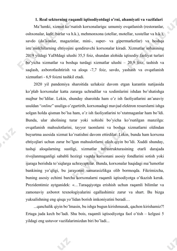 ng yo’qligi, bu jarayonni samarasizlikga olib bormoqda. fikrimizcha, buning asosiy echimi barcha korxonalarni raqamli iqtisodiyotga o’tkazish kerak. prezidentimiz aytganidek: «…taraqqiyotga erishish uchun raqamli bilimlar va zamonaviy axborot texnologiyalarini egallashimiz zarur va shart. bu bizga yuksalishning eng qisqa yo’lidan borish imkoniyatini beradi… ...qanchalik qiyin bo’lmasin, bu ishga bugun kirishmasak, qachon kirishamiz?! ertaga juda kech bo’ladi. shu bois, raqamli iqtisodiyotga faol o’tish – kelgusi 5 yildagi eng ustuvor vazifalarimizdan biri bo’ladi... ...birinchi navbatda, qurilish, energetika, qishloq va suv xo’jaligi, transport, geologiya, kadastr, sog’liqni saqlash, ta’lim, arxiv sohalari to’liq raqamlashtiriladi. shuningdek, “elektron hukumat” tizimi...» kompleks hal etiladi. lekin bu degani, boshqalar qarab o’tirishi kerak degani emas, hozirdan boshlab mavjud resurslardan foydalanilgan holda raqamli iqtisodiyotga bosqichma-bosqich o’tishni boshlashlari kerak. xizmatlar sohasini raqamlashtirish usullari bo’yicha takliflar gulyamov s.s., gribanov yu.i larning ishlarida, iqtisodiyotning sohalarini raqamlashtirish va uni korxonalar raqobatbardoshligiga skrug v.s., babkin a.v va boshqalarning tadqiqotlarida keltirilgan. raqamli iqtisodiyot – bu, jamiyat ne’matlarini ishlab chiqarish, …