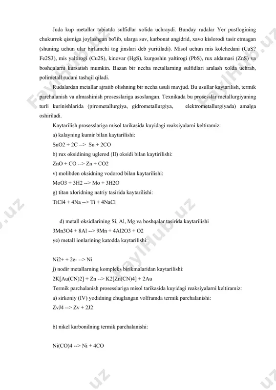 , marganes rudasi- pirolyuzit mno2, kalay rudasi sno2, vismut oxrasi bi2o3 va boshqalar misol bula oladi. juda kup metallar tabiatda sulfidlar xolida uchraydi. bunday rudalar yer pustlogining chukurrok qismiga joylashgan bo'lib, ularga suv, karbonat angidrid, xavo kislorodi tasir etmagan (shuning uchun ular birlamchi tog jinslari deb yuritiladi). misol uchun mis kolchedani (cus?fe2s3), mis yaltirogi (cu2s), kinovar (hgs), kurgoshin yaltirogi (pbs), rux aldamasi (zns) va boshqalarni kursatish mumkin. bazan bir necha metallarning sulfidlari aralash xolda uchrab, polimetall rudani tashqil qiladi. rudalardan metallar ajratib olishning bir necha usuli mavjud. bu usullar kaytarilish, termik parchalanish va almashinish prosesslariga asoslangan. texnikada bu prosesslar metallurgiyaning turli kurinishlarida (pirometallurgiya, gidrometallurgiya, elektrometallurgiyada) amalga oshiriladi. kaytarilish prosesslariga misol tarikasida kuyidagi reaksiyalarni keltiramiz: a) kalayning kumir bilan kaytarilishi: sno2 + 2c --> sn + 2co b) rux oksidining uglerod (ii) oksidi bilan kaytirilishi: zno + co --> zn + co2 v) molibden oksidning vodorod bilan kaytarilishi: moo3 + 3h2 …
