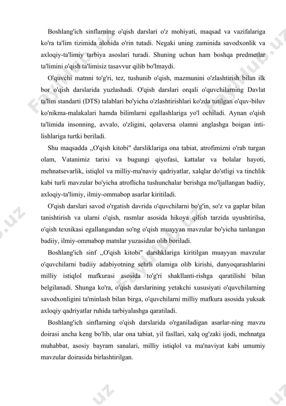 qish darslarining yetakchi xususiyati o'quvchilarning savodxonligini ta'minlash bilan birga, o'quvchilarni milliy mafkura asosida yuksak axloqiy qadriyatlar ruhida tarbiyalashga qaratiladi. boshlang'ich sinflarning o'qish darslarida o'rganiladigan asarlar-ning mavzu doirasi ancha keng bo'lib, ular ona tabiat, yil fasllari, xalq og'zaki ijodi, mehnatga muhabbat, asosiy bayram sanalari, milliy istiqlol va ma'naviyat kabi umumiy mavzular doirasida birlashtirilgan. o'qish darslari uchun tanlangan mavzular o'quvchilarga kundalik hayot, mustaqillikni mustahkamlash va insoniy munosabatlar bo'yicha ham bilim va tarbiya berishni ko'zda tutadi. bular ichida istiqlol, vatan, ma'naviyat va tabiat haqidagi mavzular alohida ajralib turadi. ulardan ko'zlangan maqsad o'zlikni anglash, istiqlol, vatan va tabiat bilan bog'liq tuyg'ularni uyg'otishdir. vatanparvarlik, atrofimizdagi olam, mehnatsevarlik kabi mavzu​lar o'qish darsliklaridagi keng qamrovli mavzulardan bo'lib, 2-sinf ,,0'qish kitobi"dagi ,,ona yurtim-oltin beshigim" bo'limiga kiritilgan ,,0'zbekistonim" (h. imonberdiyev), ,,lstiqlol" (j.jabborov), ,,0'lka" (e.vohidov), „ yur tog'/arga" (u.nosir), 3-sinfda ,,ona bitta, vatan yagona" bo'limidagi ,,vatan haqida she'r" (a.avloniy), ,,0'zbegim" (e.vohidov), „ vatan rno'tabardir" (x. davron), ,,bilib qo'yki, seni vatan …