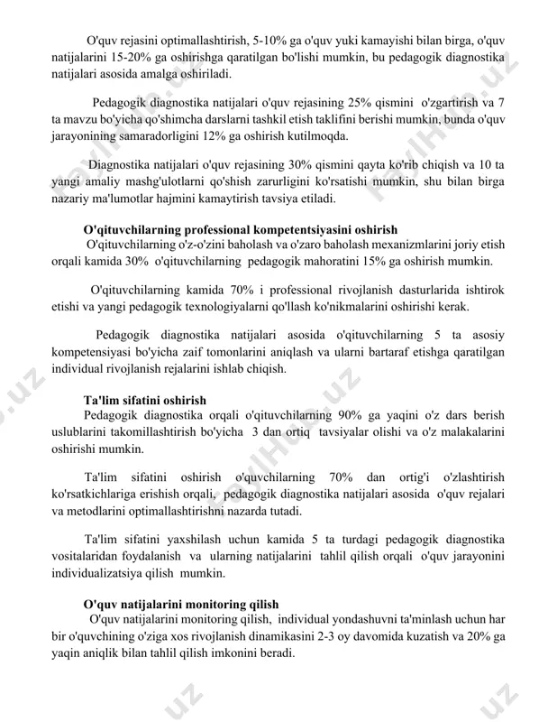 dagogik diagnostika natijalari o'quv rejasining 25% qismini o'zgartirish va 7 ta mavzu bo'yicha qo'shimcha darslarni tashkil etish taklifini berishi mumkin, bunda o'quv jarayonining samaradorligini 12% ga oshirish kutilmoqda. diagnostika natijalari o'quv rejasining 30% qismini qayta ko'rib chiqish va 10 ta yangi amaliy mashg'ulotlarni qo'shish zarurligini ko'rsatishi mumkin, shu bilan birga nazariy ma'lumotlar hajmini kamaytirish tavsiya etiladi. o'qituvchilarning professional kompetentsiyasini oshirish o'qituvchilarning o'z-o'zini baholash va o'zaro baholash mexanizmlarini joriy etish orqali kamida 30% o'qituvchilarning pedagogik mahoratini 15% ga oshirish mumkin. o'qituvchilarning kamida 70% i professional rivojlanish dasturlarida ishtirok etishi va yangi pedagogik texnologiyalarni qo'llash ko'nikmalarini oshirishi kerak. pedagogik diagnostika natijalari asosida o'qituvchilarning 5 ta asosiy kompetensiyasi bo'yicha zaif tomonlarini aniqlash va ularni bartaraf etishga qaratilgan individual rivojlanish rejalarini ishlab chiqish. ta'lim sifatini oshirish pedagogik diagnostika orqali o'qituvchilarning 90% ga yaqini o'z dars berish uslublarini takomillashtirish bo'yicha 3 dan ortiq tavsiyalar olishi va o'z malakalarini oshirishi mumkin. ta'lim sifatini oshirish o'quvchilarning 70% …