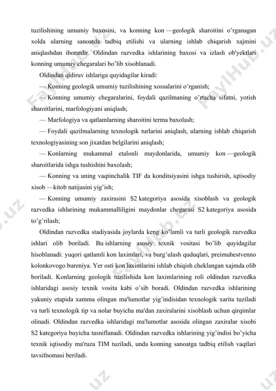 indan razvedka ishlari olib boriladi. oldindan razvedka ishlarining maqsadi: mineral xom —ashyoning o’rtacha sifati va mineralizatsiya sanoatining umumiy masshtablarini aniqlash, ularning texnologik tuzilishining umumiy baxosini, va konning kon —geologik sharoitini o’rganagan xolda ularning sanoatda tadbiq etilishi va ularning ishlab chiqarish xajmini aniqlashdan iboratdir. oldindan razvedka ishlarining baxosi va izlash ob'yektlari konning umumiy chegaralari bo’lib xisoblanadi. oldindan qidiruv ishlariga quyidagilar kiradi: — konning geologik umumiy tuzilishining xossalarini o’rganish; — konning umumiy chegaralarini, foydali qazilmaning o’rtacha sifatni, yotish sharoitlarini, marfologiyani aniqlash; — marfologiya va qatlamlarning sharoitini terma baxolash; — foydali qazilmalarning texnologik turlarini aniqlash, ularning ishlab chiqarish texnologiyasining son jixatdan belgilarini aniqlash; — konlarning mukammal etalonli maydonlarida, umumiy kon —geologik sharoitlarida ishga tushishini baxolash; — konning va uning vaqtinchalik tif da konditsiyasini ishga tushirish, iqtisodiy xisob —kitob natijasini yig’ish; — konning umumiy zaxirasini s2 kategoriya asosida xisoblash va geologik razvedka ishlarining mukammalliligini maydonlar chegarasi s2 kategoriya asosida to’g’rilash; oldindan razvedka stadiyasida joylarda …