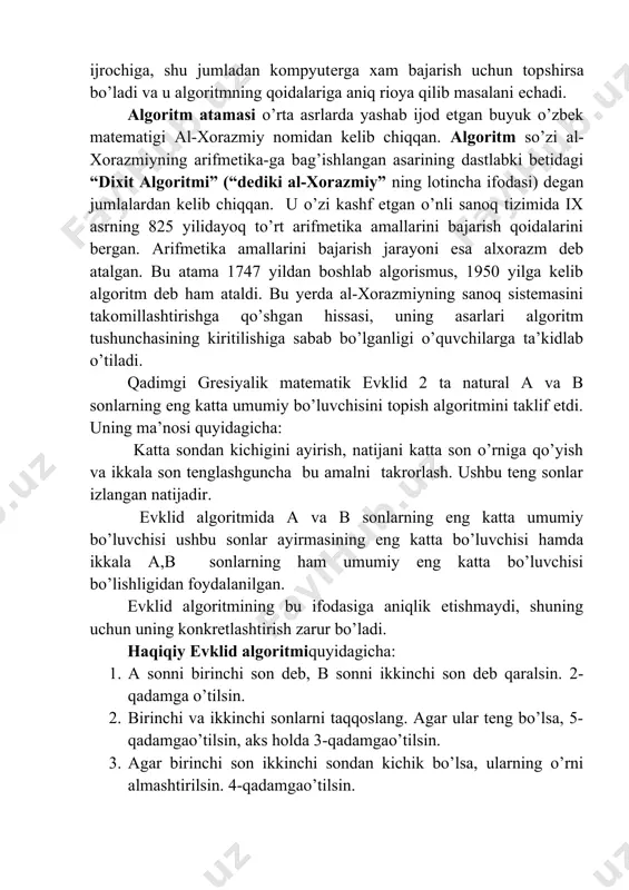 rga xam bajarish uchun topshirsa bo’ladi va u algoritmning qoidalariga aniq rioya qilib masalani еchadi. algoritm atamasi o’rta asrlarda yashab ijod etgan buyuk o’zbek matematigi al-xorazmiy nomidan kelib chiqqan. algoritm so’zi al-xorazmiyning arifmetika-ga bag’ishlangan asarining dastlabki betidagi “dixit algoritmi” (“dediki al-xorazmiy” ning lotincha ifodasi) degan jumlalardan kelib chiqqan. u o’zi kashf etgan o’nli sanoq tizimida ix asrning 825 yilidayoq to’rt arifmetika amallarini bajarish qoidalarini bergan. arifmetika amallarini bajarish jarayoni esa alxorazm deb atalgan. bu atama 1747 yildan boshlab algorismus, 1950 yilga kelib algoritm deb ham ataldi. bu yerda al-xorazmiyning sanoq sistemasini takomillashtirishga qo’shgan hissasi, uning asarlari algoritm tushunchasining kiritilishiga sabab bo’lganligi o’quvchilarga ta’kidlab o’tiladi. qаdimgi grеsiyalik mаtеmаtik еvklid 2 tа nаturаl а vа b sоnlаrning eng kаttа umumiy bo’luvchisini tоpish аlgоritmini tаklif etdi. uning mа’nоsi quyidаgichа: kаttа sоndаn kichigini аyirish, nаtijаni kаttа sоn o’rnigа qo’yish vа ikkаlа sоn tеnglаshgunchа bu аmаlni tаkrоrlаsh. ushbu tеng sоnlаr izlаngаn nаtijаdir. еvklid аlgоritmidа а …