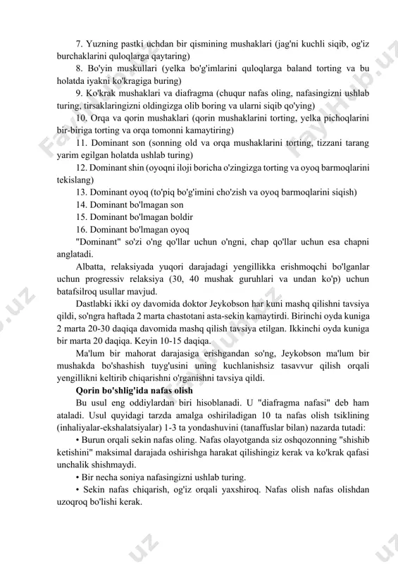 imlarini quloqlarga baland torting va bu holatda iyakni ko'kragiga buring) 9. ko'krak mushaklari va diafragma (chuqur nafas oling, nafasingizni ushlab turing, tirsaklaringizni oldingizga olib boring va ularni siqib qo'ying) 10. orqa va qorin mushaklari (qorin mushaklarini torting, yelka pichoqlarini bir-biriga torting va orqa tomonni kamaytiring) 11. dominant son (sonning old va orqa mushaklarini torting, tizzani tarang yarim egilgan holatda ushlab turing) 12. dominant shin (oyoqni iloji boricha o'zingizga torting va oyoq barmoqlarini tekislang) 13. dominant oyoq (to'piq bo'g'imini cho'zish va oyoq barmoqlarini siqish) 14. dominant bo'lmagan son 15. dominant bo'lmagan boldir 16. dominant bo'lmagan oyoq "dominant" so'zi o'ng qo'llar uchun o'ngni, chap qo'llar uchun esa chapni anglatadi. albatta, relaksiyada yuqori darajadagi yengillikka erishmoqchi bo'lganlar uchun progressiv relaksiya (30, 40 mushak guruhlari va undan ko'p) uchun batafsilroq usullar mavjud. dastlabki ikki oy davomida doktor jeykobson har kuni mashq qilishni tavsiya qildi, so'ngra haftada 2 marta chastotani asta-sekin kamaytirdi. birinchi oyda kuniga …