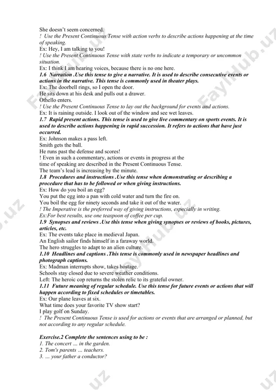 at the time of speaking. these verbs are not action verbs and are not ordinarily used in the continuous tenses. ex: this coffee tastes delicious. you look tired. she doesn’t seem concerned. ! use the present continuous tense with action verbs to describe actions happening at the time of speaking. ex: hey, i am talking to you! ! use the present continuous tense with state verbs to indicate a temporary or uncommon situation. ex: i think i am hearing voices, because there is no one here. 1.6 narration .use this tense to give a narrative. it is used to describe consecutive events or actions in the narrative. this tense is commonly used in theater plays. ex: the doorbell rings, so i open the door. he sits down at his desk and pulls out a drawer. othello enters. ! use the present continuous tense to lay out the background for events …