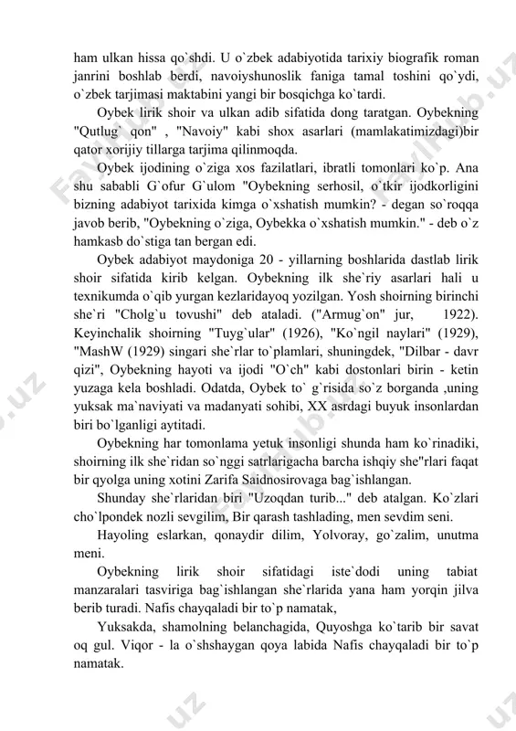 jima qilinmoqda. oybek ijodining o`ziga xos fazilatlari, ibratli tomonlari ko`p. ana shu sababli g`ofur g`ulom "oybekning serhosil, o`tkir ijodkorligini bizning adabiyot tarixida kimga o`xshatish mumkin? - degan so`roqqa javob berib, "oybekning o`ziga, oybekka o`xshatish mumkin." - deb o`z hamkasb do`stiga tan bergan edi. oybek adabiyot maydoniga 20 - yillarning boshlarida dastlab lirik shoir sifatida kirib kelgan. oybekning ilk she`riy asarlari hali u texnikumda o`qib yurgan kezlaridayoq yozilgan. yosh shoirning birinchi she`ri "cholg`u tovushi" deb ataladi. ("armug`on" jur, 1922). keyinchalik shoirning "tuyg`ular" (1926), "ko`ngil naylari" (1929), "mashw (1929) singari she`rlar to`plamlari, shuningdek, "dilbar - davr qizi", oybekning hayoti va ijodi "o`ch" kabi dostonlari birin - ketin yuzaga kela boshladi. odatda, oybek to` g`risida so`z borganda ,uning yuksak ma`naviyati va madanyati sohibi, xx asrdagi buyuk insonlardan biri bo`lganligi aytitadi. oybekning har tomonlama yetuk insonligi shunda ham ko`rinadiki, shoirning ilk she`ridan so`nggi satrlarigacha barcha ishqiy she"rlari faqat bir qyolga uning xotini zarifa saidnosirovaga …