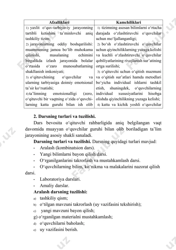 sh o‘zlashtiruvchi o‘quvchilar uchun qiyinchiliklarning yuzaga kelishi va kuchli o‘zlashtiruvchi o‘quvchilar qobiliyatlarining rivojlanish sur’atining ortga surilishi; 3) o‘qituvchi uchun o‘qitish mazmuni va o‘qitish sur’atlari hamda metodlari bo‘yicha individual ishlarni tashkil etish, shuningdek, o‘quvchilarning individual xususiyatlarini hisobga olishda qiyinchilikning yuzaga kelishi; 4) katta va kichik yoshli o‘quvchilar o‘rtasidagi munosabatlarning qaror topmasligi. 2. darsning turlari va tuzilishi. dars bevosita o‘qituvchi rahbarligida aniq belgilangan vaqt davomida muayyan o‘quvchilar guruhi bilan olib boriladigan ta’lim jarayonining asosiy shakli sanaladi. darsning turlari va tuzilishi. darsning quyidagi turlari mavjud: · aralash (kombinatsion dars). · yangi bilimlarni bayon qilish darsi. · o‘rganilganlarini takrorlash va mustahkamlash darsi. · o‘quvchilarning bilim, ko‘nikma va malakalarini nazorat qilish darsi. · laboratoriya darslari. · amaliy darslar. aralash darsning tuzilishi: a) tashkiliy qism; b) o‘tilgan mavzuni takrorlash (uy vazifasini tekshirish); c) yangi mavzuni bayon qilish; g) o‘rganilgan materialni mustahkamlash; d) o‘quvchilarni baholash; e) uy vazifasini berish. yangi bilimlarni bayon qilish darsining tuzilishi: a) tashkiliy …