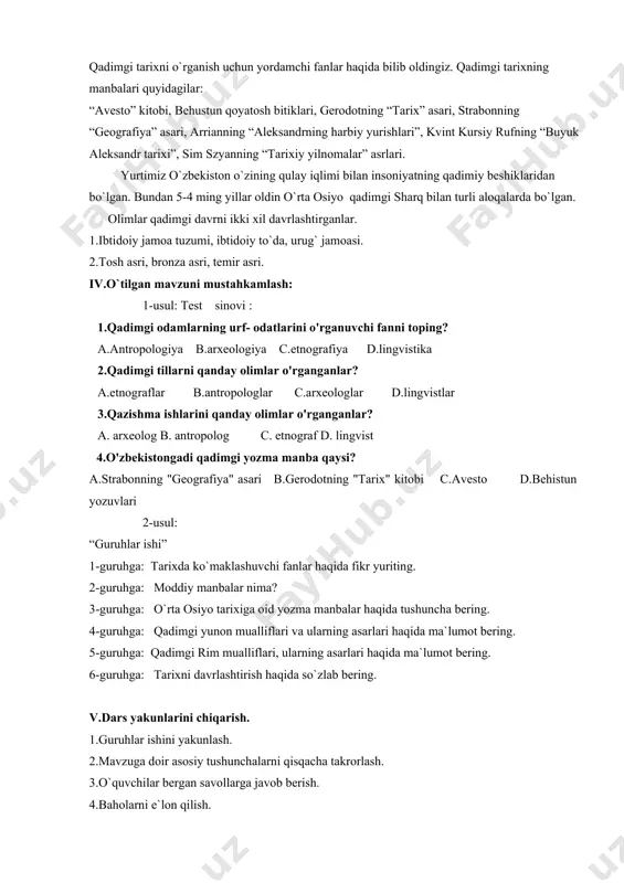 glar c.arxeologlar d.lingvistlar 3.qazishma ishlarini qanday olimlar o'rganganlar? a. arxeolog b. antropolog c. etnograf d. lingvist 4.o'zbekistongadi qadimgi yozma manba qaysi? a.strabonning "geografiya" asari b.gerodotning "tarix" kitobi c.avesto d.behistun yozuvlari 2-usul: “guruhlar ishi” 1-guruhga: tarixda ko`maklashuvchi fanlar haqida fikr yuriting. 2-guruhga: moddiy manbalar nima? 3-guruhga: o`rta osiyo tarixiga oid yozma manbalar haqida tushuncha bering. 4-guruhga: qadimgi yunon mualliflari va ularning asarlari haqida ma`lumot bering. 5-guruhga: qadimgi rim mualliflari, ularning asarlari haqida ma`lumot bering. 6-guruhga: tarixni davrlashtirish haqida so`zlab bering. v.dars yakunlarini chiqarish. 1.guruhlar ishini yakunlash. 2.mavzuga doir asosiy tushunchalarni qisqacha takrorlash. 3.o`quvchilar bergan savollarga javob berish. 4.baholarni e`lon qilish. vi.uy vazifasini tushuntirish. 1.mavzu oxirida berilgan savol va topshiriqlar bilan ishlash. 2.darslikdagi”o`zingizni sinang”ruknini daftarga ko`chirib to`ldirib kelish. 3.darslikda berilgan mustaqil ish topshiriqlarini bajarib kelish 4.”axborot”, “davr” ko`rsatuvlaridan yangiliklar eshitib kelish. 5. yangi mavzu bilan tanishib kelish. o’ibdo’ _________________