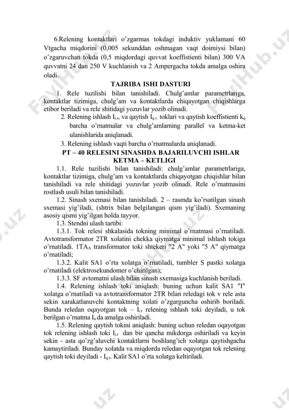 0,85 dan kichik emas va qolgan o’rnatmalarda 0,8 kichik emas. 2.relening tok bo’yicha ishlash xatoligi o’rnatmaga nisbatan +5% dan katta emas. 3.kontaktlarnineg ulanish vaqti 1,2*iishl da 0,1sekunddan ortiq emas va 3*iishl tokida 0,03 sekunddan ortiq emas. 4.rele istemol quvvati relening bajarilish darajasiga bog’liq. 5.rele bir uziluvchi va bir qo’shiluvchi kontaktga ega. 6.relening kontaktlari o’zgarmas tokdagi induktiv yuklamani 60 vtgacha miqdorini (0,005 sekunddan oshmagan vaqt doimiysi bilan) o’zgaruvchan tokda (0,5 miqdordagi quvvat koeffistienti bilan) 300 va quvvatni 24 dan 250 v kuchlanish va 2 ampergacha tokda amalga oshira oladi. tajriba ishi dasturi 1. rele tuzilishi bilan tanishiladi. chulg’amlar parametrlariga, kontaktlar tizimiga, chulg’am va kontaktlarda chiqayotgan chiqishlarga etibor beriladi va rele shitidagi yozuvlar yozib olinadi. 2. relening ishlash ii.r, va qaytish iq r. toklari va qaytish koeffistienti kq barcha o’rnatmalar va chulg’amlarning parallel va ketma-ket ulanishlarida aniqlanadi. 3. relening ishlash vaqti barcha o’rnatmalarda aniqlanadi. pt – 40 relesini sinashda bajariluvchi ishlar ketma …