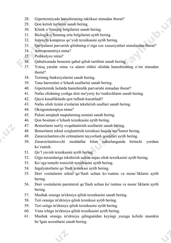 turlarini sanab bering. 28. gipertermiyada hamshiraning taktikasi nimadan iborat? 29. qon ketish turlarini sanab bering. 30. klinik o‘limning belgilarini sanab bering. 31. biologik o‘limning erta belgilarini aytib bering. 32. isituvchi kompress qo‘yish texnikasini aytib bering. 33. qariyalarni parvarish qilishning o‘ziga xos xususiyatlari nimalardan iborat? 34. antropometriya nima? 35. pedikulyoz nima? 36. qabulxonada bemorni qabul qilish tartibini sanab bering. 37. yotoq yaralar nima va ularni oldini olishda hamshiraning o`rni nimadan iborat? 38. terining funktsiyalarini sanab bering. 39. tana haroratini o‘lchash usullarini sanab bering. 40. gipertermik holatda hamshiralik parvarishi nimadan iborat? 41. nafas olishning yoshga doir me'yoriy ko‘rsatkichlarni sanab bering. 42. qaysi kasalliklarda qon tuflash kuzatiladi? 43. nafas olish tizimi a'zolarini tekshirish usullari sanab bering. 44. oksigenoterapiya nima? 45. pulsni aniqlash nuqtalarning nomini sanab bering. 46. qon bosimni o‘lchash texnikasini aytib bering. 47. bemorlarni sun'iy ovqatlantirish usullarini sanab bering. 48. bemorlarni rektal oziqlantirish texnikasi haqida ma’lumot bering. 49. zararsizlantiruvchi eritmalarni tayyorlash qoidalari …