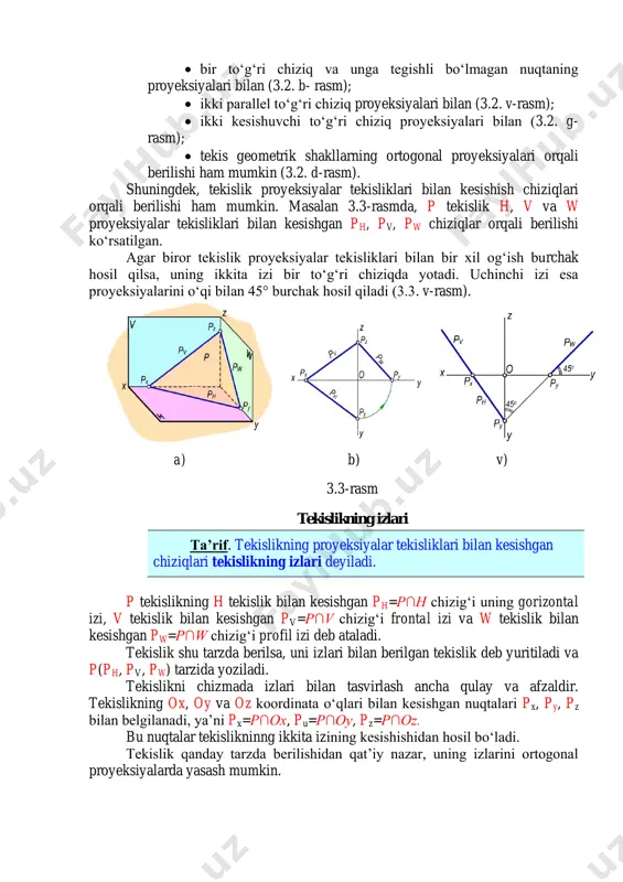 lan kesishish chiziqlari orqali berilishi ham mumkin. masalan 3.3-rasmda, p tekislik h, v va w proyeksiyalar tekisliklari bilan kesishgan ph, pv, pw chiziqlar orqali berilishi ko‘rsatilgan. agar biror tekislik proyeksiyalar tekisliklari bilan bir xil og‘ish burchak hosil qilsa, uning ikkita izi bir to‘g‘ri chiziqda yotadi. uchinchi izi esa proyeksiyalarini o‘qi bilan 45° burchak hosil qiladi (3.3. v-rasm). a) b) v) 3.3-rasm tekislikning izlari ta’rif. tekislikning proyeksiyalar tekisliklari bilan kesishgan chiziqlari tekislikning izlari deyiladi. p tekislikning h tekislik bilan kesishgan ph=p∩h chizig‘i uning gorizontal izi, v tekislik bilan kesishgan pv=p∩v chizig‘i frontal izi va w tekislik bilan kesishgan pw=p∩w chizig‘i profil izi deb ataladi. tekislik shu tarzda berilsa, uni izlari bilan berilgan tekislik deb yuritiladi va p(ph, pv, pw) tarzida yoziladi. tekislikni chizmada izlari bilan tasvirlash ancha qulay va afzaldir. tekislikning ox, oy va oz koordinata o‘qlari bilan kesishgan nuqtalari px, py, pz bilan belgilanadi, ya’ni px=p∩ox, pu=p∩oy, pz=p∩oz. bu nuqtalar …