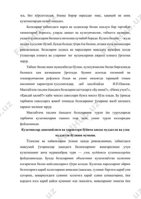рма ва узоқ муддатли кузатишлар мазмунига кўра мураккаб бўлганлиги сабабли, мактабгача таълим, ўрта, катта ҳамда мактабга тайёрлов гуруҳларида фойдаланилади. бу кузатувлар давомида болаларда анализ қилиш, қиёслаш, хулосалар чиқариш жараёни такомиллашади. кузатишлар мазмунига ва тарбиячининг ўз олдига қўйган мақсадига кўра ўсимлик ва хайвонлар, об-ҳаво ҳамда катталарнинг табиатдаги меҳнати билан экскурсия, сайрларда, шунингдек табиат бурчагидаги машғулотларда ташкил этилади. қисқа муддатли кузатиш жараёнида болалар нарсаларнинг шакли, ранги, катта-кичиклиги, тузилиши, фазовий жойлашуви, характерини фарқлашни, хайвонлар билан танишганда эса ҳаракат характери, уларнинг чиқарадиган товушларини ўрганадилар. бу кузатиш турига масалан, қор ёки ёмғир ёғиши, камалакнинг ҳосил бўлиши каби ҳолатлар киради. барча ҳолларда кузатиш болаларнинг юксак ақлий фаолиятини ривожлантириши, уларни фикрлашга, берилган саволларга жавоб топишга ундаши, шунингдек, улардаги қизиқишларни ривожлантириши ва табиатга эҳтиёткорона муносабатда бўлишни тарбиялаши лозим. тарқатма материаллардан фойдаланиб кузатиш. бу кузатишлар ўрта ёш гуруҳлардан бошлаб ўтказилади. бундай кузатишни ташкил этиш биргина объектни кузатишдан кўра анча мураккаброкдир. бу ўринда тарбиячи ўз диққат-эътиборини тақсимлай билиши, болалардаги ҳаракатни …
