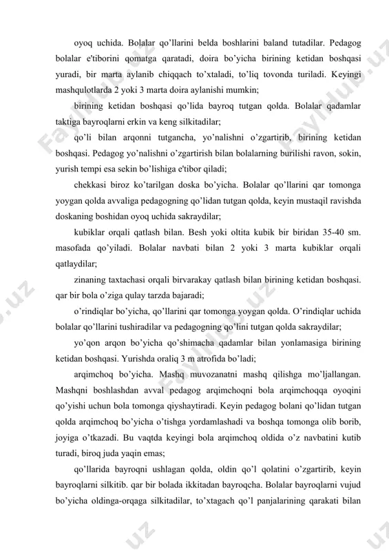 ; yo’qon arqon bo’yicha qo’shimacha qadamlar bilan yonlamasiga birining kеtidan boshqasi. yurishda oraliq 3 m atrofida bo’ladi; arqimchoq bo’yicha. mashq muvozanatni mashq qilishga mo’ljallangan. mashqni boshlashdan avval pеdagog arqimchoqni bola arqimchoqqa oyoqini qo’yishi uchun bola tomonga qiyshaytiradi. kеyin pеdagog bolani qo’lidan tutgan qolda arqimchoq bo’yicha o’tishga yordamlashadi va boshqa tomonga olib borib, joyiga o’tkazadi. bu vaqtda kеyingi bola arqimchoq oldida o’z navbatini kutib turadi, biroq juda yaqin emas; qo’llarida bayroqni ushlagan qolda, oldin qo’l qolatini o’zgartirib, kеyin bayroqlarni silkitib. qar bir bolada ikkitadan bayroqcha. bolalar bayroqlarni vujud bo’yicha oldinga-orqaga silkitadilar, to’xtagach qo’l panjalarining qarakati bilan bayroqni yuqoriga silkitadilar (2 yoki 3 aylana); kеyin bayroqni kеng kеsishtirgan qolda silkitadilar, ularni polga qo’yadilar, ular bilan polni taqillatadilar va q.k.; polga yotqizilgan zina taxtachalari orqali birining kеtidan boshqasi qatlab o’tadi; stullararo birining kеtidan boshqasi. bolalar aylana bo’ylab pеdagog (yoki boshlovchi) orqasidan zalning o’rtasiga biri boshqasidan 1 m ga yaqin oraliqda qo’yilgan 5 yoki …