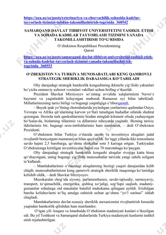 ni yanada takomillashtirish to‘g‘risida o‘zbekiston respublikasi prezidentining qarori https://uza.uz/oz/posts/samarqand-davlat-tibbiyot-universitetini-tashkil-etish-va-sohada-kadrlar-tayyorlash-tizimini-yanada-takomillashtirish-togrisida_360553 o‘zbekiston va turkiya munosabatlari keng qamrovli strategik sheriklik darajasiga ko‘tariladi oliy darajadagi strategik hamkorlik kengashining ikkinchi yig‘ilishi yakunlari bo‘yicha ommaviy axborot vositalari vakillari uchun brifing o‘tkazildi. prezident shavkat mirziyoyev so‘zining avvalida xalqlarimizni navro‘z bayrami va yaqinlashib kelayotgan muborak ramazon oyi bilan tabrikladi. millatlarimizning tarixi birligi va bugungi yaqinligiga e’tiborqaratdi. – buyuk ipak yo‘lining chorrahalarida joylashgan yurtlarimiz qadimdan osiyo, yevropa va afrika qit’alarining karvon yo‘llari tutashgan hududlar sifatida shuhrat qozongan. hozirda turk qardoshlarimiz bizdan minglab kilometr olisda yashayotgan bo‘lsalar-da, bizlarning tillarimiz va dillarimiz nihoyatda yaqindir. bizning tarixiy ildizlarimiz bir, bugungi orzu-intilishlarimiz ham mushtarak, – dedi o‘zbekiston prezidenti. o‘zbekiston bilan turkiya o‘rtasida savdo va investitsiya aloqalari jadal rivojlanib borayotgani mamnuniyat bilan qayd etildi. so‘nggi yillarda ikki tomonlama savdo hajmi 2,5 barobarga, qo‘shma shirkatlar soni 5 karraga ortgan. turkiyadan o‘zbekistonga kiritilgan investitsiyalar hajmi esa 70 marotabaga ko‘paygan. oliy darajadagi strategik hamkorlik kengashi aloqalar rivojiga …