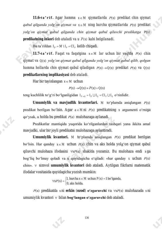 angan )(xρ predikat berilgan bo‘lsin. agar ma ni )(xρ predikatning x argumenti o‘rniga qo‘ysak, u holda bu predikat )(aρ mulohazaga aylanadi. predikatlar mantiqida yuqorida ko‘rilganlardan tashqari yana ikkita amal mavjudki, ular bir joyli predikatni mulohazaga aylantiradi. umumiylik kvantori. m to‘plamda aniqlangan )(xρ predikat berilgan bo‘lsin. har qanday mx uchun )(xρ chin va aks holda yolg‘on qiymat qabul qiluvchi mulohaza ifodasini )(xxρ shaklda yozamiz. bu mulohaza endi x ga bog‘liq bo‘lmay qoladi va u quyidagicha o‘qiladi: «har qanday x uchun )(xρ chin».  simvol umumiylik kvantori deb ataladi. aytilgan fikrlarni matematik ifodalar vositasida quyidagicha yozish mumkin:      .holdaaks,0 ,lgandabo'1)(uchunbarcha,1 )( xpmx xxρ )(xρ predikatda x ni erkin (ozod) o‘zgaruvchi va )(xxρ mulohazada x ni umumiylik kvantori  bilan bog‘langan o‘zgaruvchi deb ataladi. 137 mavjudlik kvantori. )(xρ predikat m to‘plamda aniqlangan bo‘lsin. hech bo‘lmaganda bitta mx uchun )(xρ predikat chin va aks holda yolg‘on qiymat qabul qiluvchi mulohaza …