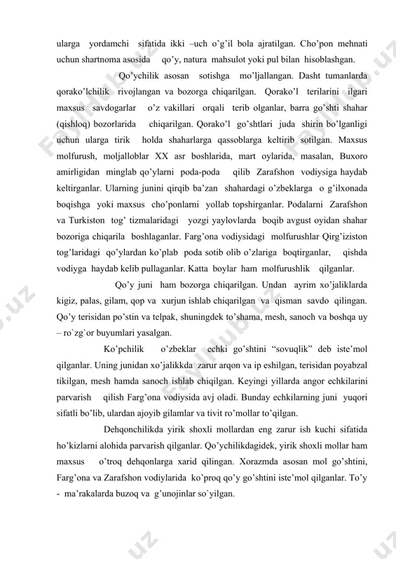 li bo’lib, ulardan ajoyib gilamlar va tivit ro’mollar to’qilgan. dehqonchilikda yirik shoxli mollardan eng zarur ish kuchi sifatida ho’kizlarni alohida parvarish qilganlar. qo’ychilikdagidek, yirik shoxli mollar ham maxsus o’troq dehqonlarga xarid qilingan. xorazmda asosan mol go’shtini, farg’ona va zarafshon vodiylarida ko’proq qo’y go’shtini iste’mol qilganlar. to’y - ma’rakalarda buzoq va g’unojinlar so`yilgan. o`zbekistonda qadimdan yilqichilik ham rivojlangan. afsonaviy otlar xalq ijodida, doston va rivoyatlarda, shoirlar va baxshilar tilida kuylangan. otlar minish, aravaga qo`shish hamda yuk tashish uchun parvarish qilingan. o`zbeklarda ko`chmanchi elatlardagidek yilqilar uyuri, ya`ni biyalar to`dasi bo`lmagan, ammo yuqori sifatli ot navlariga qiziqish zo`r bo`lgan. hozirgacha saqlanib kelgan afsonaviy otlar nafaqat rivoyatlarda, toponomikva diniy e`tiqodlarda (totemistik tasavvurlarda) ham namoyon bo`lgan. sharqiy buxorodagi ayrim qabilalarda uyurli otlar saqlangan. ko`pincha otlar samarqand, farg`ona, qo`qonda va qo`shni o`lkalarda sotilgan. dasht va sahro hududida yashovchi o`zbeklar tuyachilik bilan shug`ullanganlar. bu soha ayniqsa buxoro va qashqadaryo viloyatlarida yashovchi aholiga ma`lum. tuyalardan asosan yuk tashishda, …