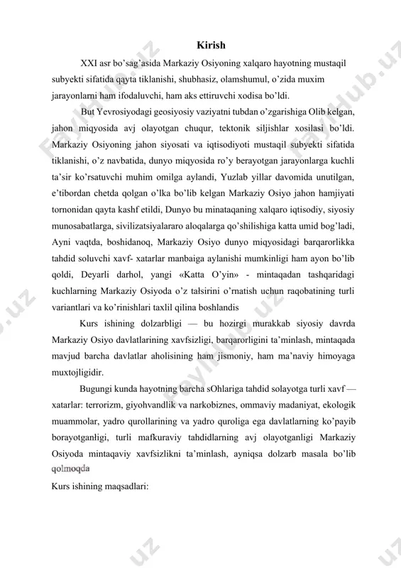moyaga muxtojligidir. bugungi kunda hayotning barcha sohlariga tahdid solayotga turli xavf — xatarlar: terrorizm, giyohvandlik va narkobiznes, ommaviy madaniyat, ekologik muammolar, yadro qurollarining va yadro quroliga ega davlatlarning ko’payib borayotganłigi, turli mafkuraviy tahdidlarning avj olayotganligi markaziy osiyoda mintaqaviy xavfsizlikni ta’minlash, ayniqsa dolzarb masala bo’lib kurs ishining maqsadlari: 1. markaziy osiyoning geosiyosiy va geostrategik ahamiyatini o’rganib chiqish; 2. markaziy osiyoda mintaqa xavfsizligiga nisbatan tug’iladigan xavfxatarlar ko’lamini va turlarini aniqlash hamda bartaraf etish choralarini ko’rsatib ottish; 3, xavfsizlikka doir ishlab chiqilgan qonun hujjatlari bilan tanishish hamda ularning mintaqaviy muammolarga daxldorligi darajasini aniqlash. kurs ishining vazifasi: l. mintaqaviy xavfsizlikni ta’minlashda mintaqadagi barcha davlatlarning o’rni va haqida ma’lumot berish; 2. xavfsizlikka doir milliy va xalqaro huquqiy huiiatlarni taqqoslab chiqish; 3. mintaqadagi xavfsizlikni talminlashga doir tavsiyalarni berish. kurs ishining predmeti davlatlar va fuqarolar xavfsizligini ta’minlashda mintaqaviy xavfsizlikning ahamiyati, otrni, mazmuni, shuningdek, shu sohadagi qonunchilik hujjatlarini takomollashtirish va uning ijrosini ta’minlash yo’llarida vujudga okeladigan munosabatlardadir. kurs …