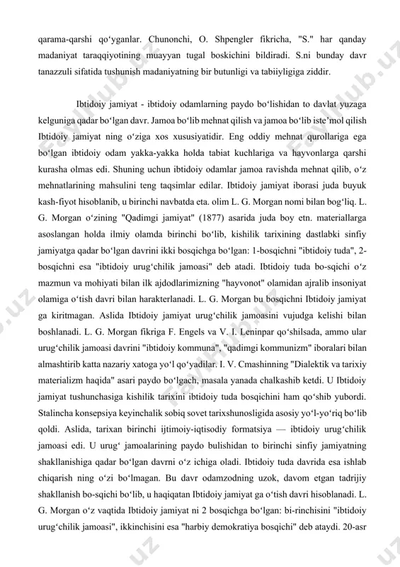 a tabiat kuchlariga va hayvonlarga qarshi kurasha olmas edi. shuning uchun ibtidoiy odamlar jamoa ravishda mehnat qilib, oʻz mehnatlarining mahsulini teng taqsimlar edilar. ibtidoiy jamiyat iborasi juda buyuk kash-fiyot hisoblanib, u birinchi navbatda eta. olim l. g. morgan nomi bilan bogʻliq. l. g. morgan oʻzining "qadimgi jamiyat" (1877) asarida juda boy etn. materiallarga asoslangan holda ilmiy olamda birinchi boʻlib, kishilik tarixining dastlabki sinfiy jamiyatga qadar boʻlgan davrini ikki bosqichga boʻlgan: 1-bosqichni "ibtidoiy tuda", 2-bosqichni esa "ibtidoiy urugʻchilik jamoasi" deb atadi. ibtidoiy tuda bo-sqichi oʻz mazmun va mohiyati bilan ilk ajdodlarimizning "hayvonot" olamidan ajralib insoniyat olamiga oʻtish davri bilan harakterlanadi. l. g. morgan bu bosqichni ibtidoiy jamiyat ga kiritmagan. aslida ibtidoiy jamiyat urugʻchilik jamoasini vujudga kelishi bilan boshlanadi. l. g. morgan fikriga f. engels va v. i. leninpar qoʻshilsada, ammo ular urugʻchilik jamoasi davrini "ibtidoiy kommuna", "qadimgi kommunizm" iboralari bilan almashtirib katta nazariy xatoga yoʻl qoʻyadilar. i. v. cmashinning "dialektik va …