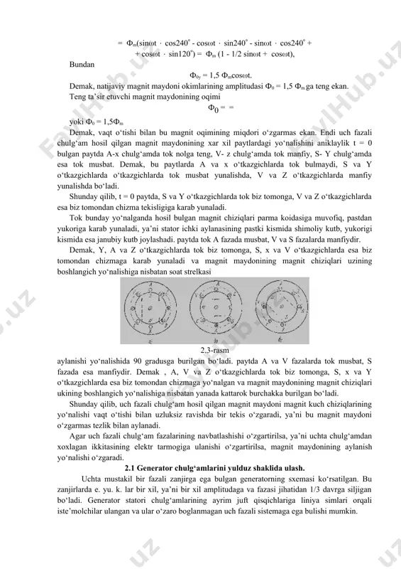 teng ekan. teng ta’sir etuvchi magnit maydonining oqimi ф0 = = yoki ф0 = 1,5фm demak, vaqt o‘tishi bilan bu magnit oqimining miqdori o‘zgarmas ekan. endi uch fazali chulg‘am hosil qilgan magnit maydonining xar xil paytlardagi yo‘nalishini aniklaylik t = 0 bulgan paytda a-x chulg‘amda tok nolga teng, v- z chulg‘amda tok manfiy, s- y chulg‘amda esa tok musbat. demak, bu paytlarda a va x o‘tkazgichlarda tok bulmaydi, s va y o‘tkazgichlarda o‘tkazgichlarda tok musbat yunalishda, v va z o‘tkazgichlarda manfiy yunalishda bo‘ladi. shunday qilib, t = 0 paytda, s va y o‘tkazgichlarda tok biz tomonga, v va z o‘tkazgichlarda esa biz tomondan chizma tekisligiga karab yunaladi. tok bunday yo‘nalganda hosil bulgan magnit chiziqlari parma koidasiga muvofiq, pastdan yukoriga karab yunaladi, ya’ni stator ichki aylanasining pastki kismida shimoliy kutb, yukorigi kismida esa janubiy kutb joylashadi. paytda tok a fazada musbat, v va s fazalarda manfiydir. demak, y, a va z …