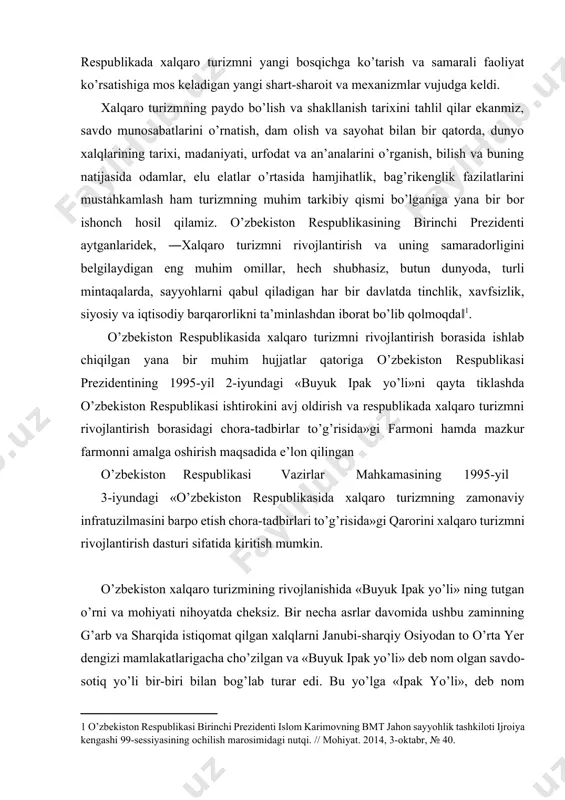 likasida xalqaro turizmning zamonaviy infratuzilmasini barpo etish chora-tadbirlari to’g’risida»gi qarorini xalqaro turizmni rivojlantirish dasturi sifatida kiritish mumkin. o’zbekiston xalqaro turizmining rivojlanishida «buyuk ipak yo’li» ning tutgan o’rni va mohiyati nihoyatda cheksiz. bir necha asrlar davomida ushbu zaminning g’arb va sharqida istiqomat qilgan xalqlarni janubi-sharqiy osiyodan to o’rta yer dengizi mamlakatlarigacha cho’zilgan va «buyuk ipak yo’li» deb nom olgan savdo-sotiq yo’li bir-biri bilan bog’lab turar edi. bu yo’lga «ipak yo’li», deb nom berilishining asosiy sababi, bu yerda tashiladigan mahsulotlarning asosiy qismi ipak matolari va mahsulotlari bo’lganligidandir. ipak tayyorlash bilan bog’liq bo’lgan sir-asrorlarni xitoy ustalari ming yillar davomida boshqa davlatlardan yashirib kelgan. ammo «buyuk ipak yo’li» orqali tashilgan mahsulotlar faqat ipakdangina iborat bo’lmay, balki bu yo’l orqali bronza, chinni, jun, xomashyolar va ulardan tayyorlangan buyumlar ham bor edi. «buyuk ipak yo’li» qariyb ikki ming yillik tarixga ega bo’lib, bu yo’l asosan italiyadan tortib turkiya orqali iroq va eronga borgan. u yerdan esa …