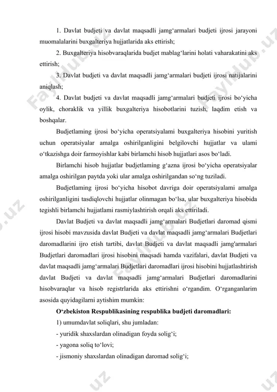 hisobvaraqlarida budjet mablag‘larini holati vaharakatini aks ettirish; 3. davlat budjeti va davlat maqsadli jamg‘armalari budjeti ijrosi natijalarini aniqlash; 4. davlat budjeti va davlat maqsadli jamg‘armalari budjeti ijrosi bo‘yicha oylik, choraklik va yillik buxgalteriya hisobotlarini tuzish, laqdim etish va boshqalar. budjetlaming ijrosi bo‘yicha operatsiyalami buxgalteriya hisobini yuritish uchun operatsiyalar amalga oshirilganligini belgilovchi hujjatlar va ulami o‘tkazishga doir farmoyishlar kabi birlamchi hisob hujjatlari asos bo‘ladi. birlamchi hisob hujjatlar budjetlaming g‘azna ijrosi bo‘yicha operatsiyalar amalga oshirilgan paytda yoki ular amalga oshirilgandan so‘ng tuziladi. budjetlaming ijrosi bo‘yicha hisobot davriga doir operatsiyalami amalga oshirilganligini tasdiqlovchi hujjatlar olinmagan bo‘lsa, ular buxgalteriya hisobida tegishli birlamchi hujjatlami rasmiylashtirish orqali aks ettiriladi. davlat budjeti va davlat maqsadli jamg‘armalari budjetlari daromad qismi ijrosi hisobi mavzusida davlat budjeti va davlat maqsadli jamg‘armalari budjetlari daromadlarini ijro etish tartibi, davlat budjeti va davlat maqsadli jamg'armalari budjetlari daromadlari ijrosi hisobini maqsadi hamda vazifalari, davlat budjeti va davlat maqsadli jamg‘armalari budjetlari daromadlari ijrosi hisobini hujjatlashtirish …
