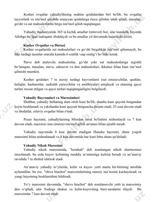 amallar (mitzvot) bor, ular kundalik hayotda allohga boʻlgan sadoqatni ifodalaydi va bu amallar yil davomida bajarilishi lozim. kosher ovqatlar va dietasi kosher ovqatlarida sut mahsulotlari va goʻsht birgalikda isteʼmol qilinmaydi, bu ikki turdagi taomlar orasida kamida 6 soatlik vaqt oraligʻi boʻlishi kerak. parve deb ataluvchi mahsulotlar, goʻsht yoki sut mahsulotlariga tegishli boʻlmagan, masalan, meva, sabzavot va don mahsulotlari, ikkalasi bilan ham isteʼmol qilinishi mumkin. kosher qoidalari 7 ta asosiy turdagi hayvonlarni (sut emizuvchilar, qushlar, baliqlar, hasharotlar, sudralib yuruvchilar va amfibiyalar) aniqlaydi va ularning qaysi turlari ruxsat etilgan va qaysi turlari taqiqlanganligini belgilaydi. yahudiy bayramlari va marosimlari shabbat, yahudiy haftaning dam olish kuni bo'lib, shanba kuni quyosh botgandan keyin boshlanadi va yakshanba kuni quyosh botguncha davom etadi, 25 soat davom etadi va ibodatlar, oilaviy ovqatlar bilan o'tadi. pesax bayrami, yahudiylarning misrdan ozod bo'lishini nishonlaydi va 7 kun davom etadi, mazotsiz non (matza) iste'mol qilish an'anasi bilan ajralib turadi. yahudiy taqvimida 8 …